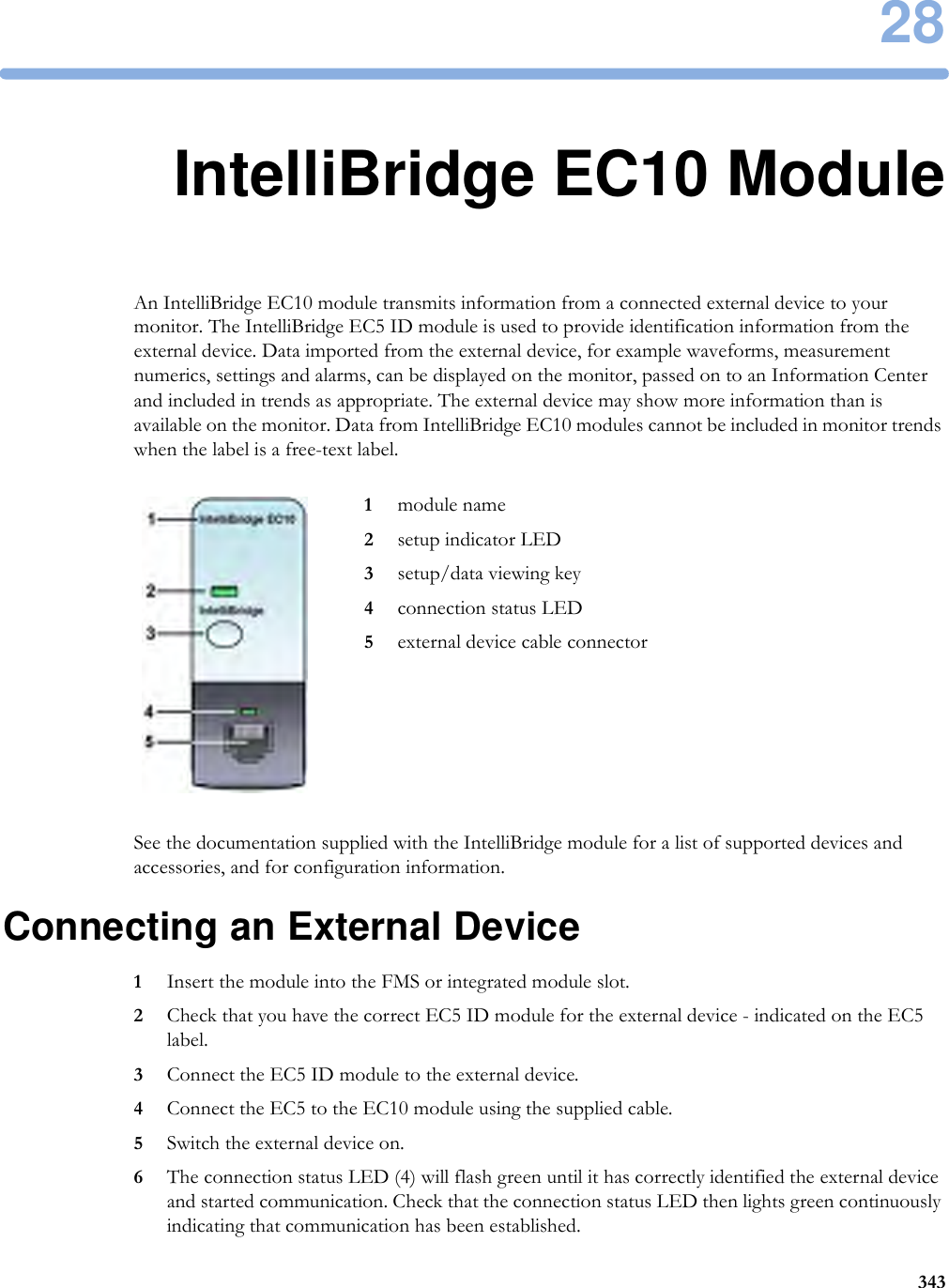 2834328IntelliBridge EC10 ModuleAn IntelliBridge EC10 module transmits information from a connected external device to your monitor. The IntelliBridge EC5 ID module is used to provide identification information from the external device. Data imported from the external device, for example waveforms, measurement numerics, settings and alarms, can be displayed on the monitor, passed on to an Information Center and included in trends as appropriate. The external device may show more information than is available on the monitor. Data from IntelliBridge EC10 modules cannot be included in monitor trends when the label is a free-text label.See the documentation supplied with the IntelliBridge module for a list of supported devices and accessories, and for configuration information.Connecting an External Device1Insert the module into the FMS or integrated module slot.2Check that you have the correct EC5 ID module for the external device - indicated on the EC5 label.3Connect the EC5 ID module to the external device.4Connect the EC5 to the EC10 module using the supplied cable.5Switch the external device on.6The connection status LED (4) will flash green until it has correctly identified the external device and started communication. Check that the connection status LED then lights green continuously indicating that communication has been established.1module name2setup indicator LED3setup/data viewing key4connection status LED5external device cable connector
