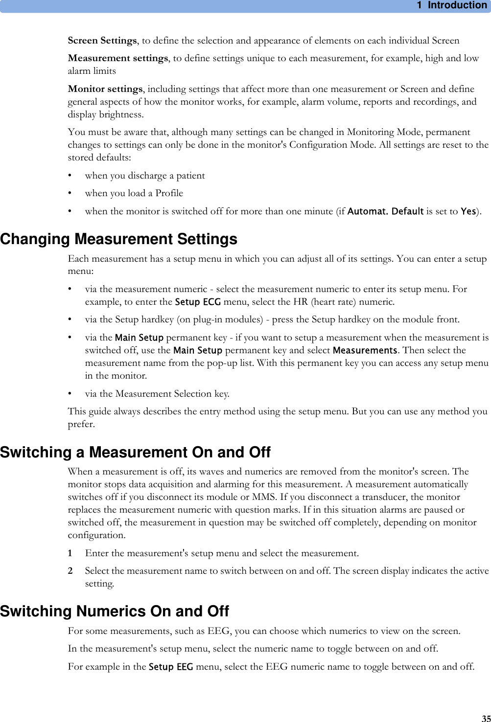 1 Introduction35Screen Settings, to define the selection and appearance of elements on each individual ScreenMeasurement settings, to define settings unique to each measurement, for example, high and low alarm limitsMonitor settings, including settings that affect more than one measurement or Screen and define general aspects of how the monitor works, for example, alarm volume, reports and recordings, and display brightness.You must be aware that, although many settings can be changed in Monitoring Mode, permanent changes to settings can only be done in the monitor&apos;s Configuration Mode. All settings are reset to the stored defaults:• when you discharge a patient• when you load a Profile• when the monitor is switched off for more than one minute (if Automat. Default is set to Yes).Changing Measurement SettingsEach measurement has a setup menu in which you can adjust all of its settings. You can enter a setup menu:• via the measurement numeric - select the measurement numeric to enter its setup menu. For example, to enter the Setup ECG menu, select the HR (heart rate) numeric.• via the Setup hardkey (on plug-in modules) - press the Setup hardkey on the module front.•via the Main Setup permanent key - if you want to setup a measurement when the measurement is switched off, use the Main Setup permanent key and select Measurements. Then select the measurement name from the pop-up list. With this permanent key you can access any setup menu in the monitor.• via the Measurement Selection key.This guide always describes the entry method using the setup menu. But you can use any method you prefer.Switching a Measurement On and OffWhen a measurement is off, its waves and numerics are removed from the monitor&apos;s screen. The monitor stops data acquisition and alarming for this measurement. A measurement automatically switches off if you disconnect its module or MMS. If you disconnect a transducer, the monitor replaces the measurement numeric with question marks. If in this situation alarms are paused or switched off, the measurement in question may be switched off completely, depending on monitor configuration.1Enter the measurement&apos;s setup menu and select the measurement.2Select the measurement name to switch between on and off. The screen display indicates the active setting.Switching Numerics On and OffFor some measurements, such as EEG, you can choose which numerics to view on the screen.In the measurement&apos;s setup menu, select the numeric name to toggle between on and off.For example in the Setup EEG menu, select the EEG numeric name to toggle between on and off.