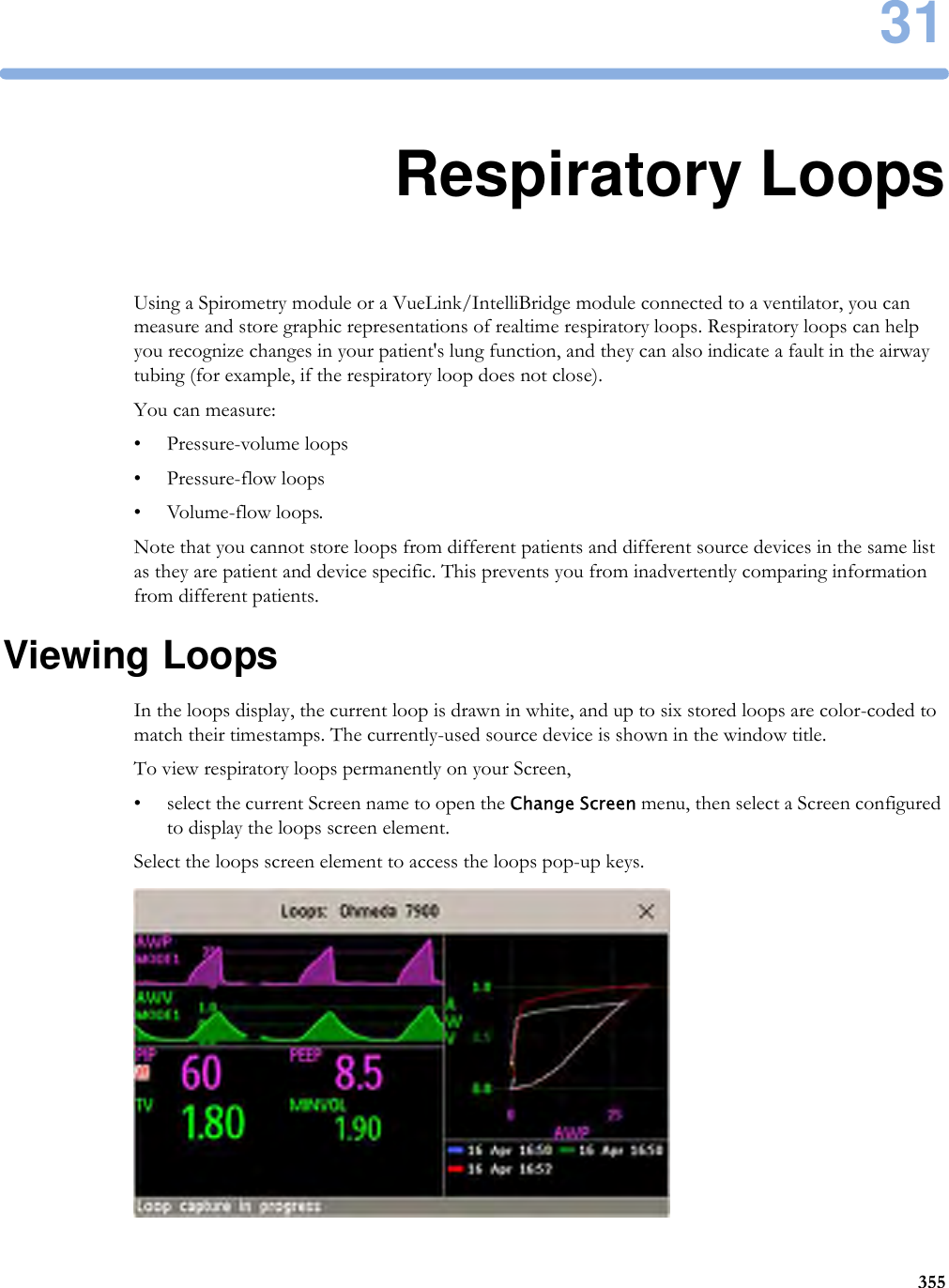 3135531Respiratory LoopsUsing a Spirometry module or a VueLink/IntelliBridge module connected to a ventilator, you can measure and store graphic representations of realtime respiratory loops. Respiratory loops can help you recognize changes in your patient&apos;s lung function, and they can also indicate a fault in the airway tubing (for example, if the respiratory loop does not close).You can measure:• Pressure-volume loops• Pressure-flow loops• Volume-flow loops.Note that you cannot store loops from different patients and different source devices in the same list as they are patient and device specific. This prevents you from inadvertently comparing information from different patients.Viewing LoopsIn the loops display, the current loop is drawn in white, and up to six stored loops are color-coded to match their timestamps. The currently-used source device is shown in the window title.To view respiratory loops permanently on your Screen,• select the current Screen name to open the Change Screen menu, then select a Screen configured to display the loops screen element.Select the loops screen element to access the loops pop-up keys.