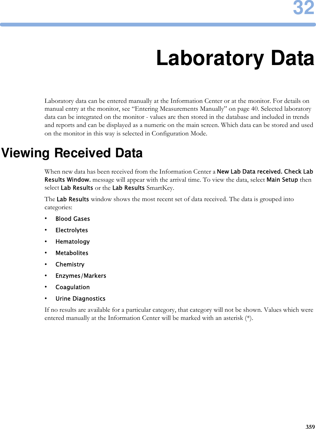 3235932Laboratory DataLaboratory data can be entered manually at the Information Center or at the monitor. For details on manual entry at the monitor, see “Entering Measurements Manually” on page 40. Selected laboratory data can be integrated on the monitor - values are then stored in the database and included in trends and reports and can be displayed as a numeric on the main screen. Which data can be stored and used on the monitor in this way is selected in Configuration Mode.Viewing Received DataWhen new data has been received from the Information Center a New Lab Data received. Check Lab Results Window. message will appear with the arrival time. To view the data, select Main Setup then select Lab Results or the Lab Results SmartKey.The Lab Results window shows the most recent set of data received. The data is grouped into categories:•Blood Gases•Electrolytes•Hematology•Metabolites•Chemistry•Enzymes/Markers•Coagulation•Urine DiagnosticsIf no results are available for a particular category, that category will not be shown. Values which were entered manually at the Information Center will be marked with an asterisk (*).