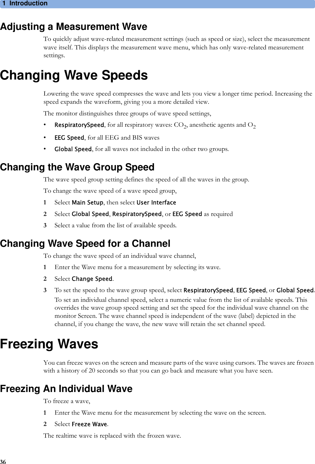 1 Introduction36Adjusting a Measurement WaveTo quickly adjust wave-related measurement settings (such as speed or size), select the measurement wave itself. This displays the measurement wave menu, which has only wave-related measurement settings.Changing Wave SpeedsLowering the wave speed compresses the wave and lets you view a longer time period. Increasing the speed expands the waveform, giving you a more detailed view.The monitor distinguishes three groups of wave speed settings,•RespiratorySpeed, for all respiratory waves: CO2, anesthetic agents and O2•EEG Speed, for all EEG and BIS waves•Global Speed, for all waves not included in the other two groups.Changing the Wave Group SpeedThe wave speed group setting defines the speed of all the waves in the group.To change the wave speed of a wave speed group,1Select Main Setup, then select User Interface2Select Global Speed, RespiratorySpeed, or EEG Speed as required3Select a value from the list of available speeds.Changing Wave Speed for a ChannelTo change the wave speed of an individual wave channel,1Enter the Wave menu for a measurement by selecting its wave.2Select Change Speed.3To set the speed to the wave group speed, select RespiratorySpeed, EEG Speed, or Global Speed.To set an individual channel speed, select a numeric value from the list of available speeds. This overrides the wave group speed setting and set the speed for the individual wave channel on the monitor Screen. The wave channel speed is independent of the wave (label) depicted in the channel, if you change the wave, the new wave will retain the set channel speed.Freezing WavesYou can freeze waves on the screen and measure parts of the wave using cursors. The waves are frozen with a history of 20 seconds so that you can go back and measure what you have seen.Freezing An Individual WaveTo freeze a wave,1Enter the Wave menu for the measurement by selecting the wave on the screen.2Select Freeze Wave.The realtime wave is replaced with the frozen wave.