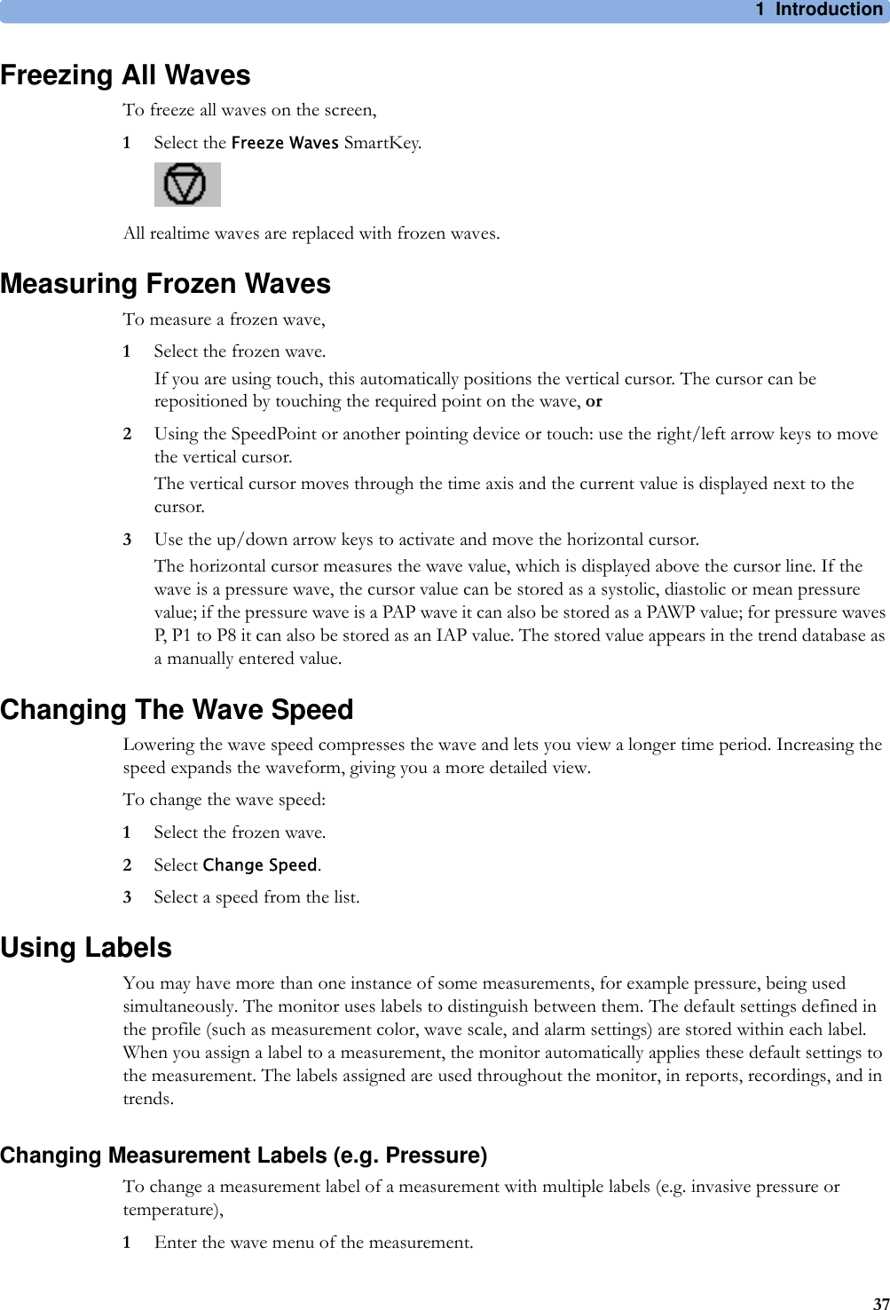 1 Introduction37Freezing All WavesTo freeze all waves on the screen,1Select the Freeze Waves SmartKey.All realtime waves are replaced with frozen waves.Measuring Frozen WavesTo measure a frozen wave,1Select the frozen wave.If you are using touch, this automatically positions the vertical cursor. The cursor can be repositioned by touching the required point on the wave, or2Using the SpeedPoint or another pointing device or touch: use the right/left arrow keys to move the vertical cursor.The vertical cursor moves through the time axis and the current value is displayed next to the cursor.3Use the up/down arrow keys to activate and move the horizontal cursor.The horizontal cursor measures the wave value, which is displayed above the cursor line. If the wave is a pressure wave, the cursor value can be stored as a systolic, diastolic or mean pressure value; if the pressure wave is a PAP wave it can also be stored as a PAWP value; for pressure waves P, P1 to P8 it can also be stored as an IAP value. The stored value appears in the trend database as a manually entered value.Changing The Wave SpeedLowering the wave speed compresses the wave and lets you view a longer time period. Increasing the speed expands the waveform, giving you a more detailed view.To change the wave speed:1Select the frozen wave.2Select Change Speed.3Select a speed from the list.Using LabelsYou may have more than one instance of some measurements, for example pressure, being used simultaneously. The monitor uses labels to distinguish between them. The default settings defined in the profile (such as measurement color, wave scale, and alarm settings) are stored within each label. When you assign a label to a measurement, the monitor automatically applies these default settings to the measurement. The labels assigned are used throughout the monitor, in reports, recordings, and in trends.Changing Measurement Labels (e.g. Pressure)To change a measurement label of a measurement with multiple labels (e.g. invasive pressure or temperature),1Enter the wave menu of the measurement.