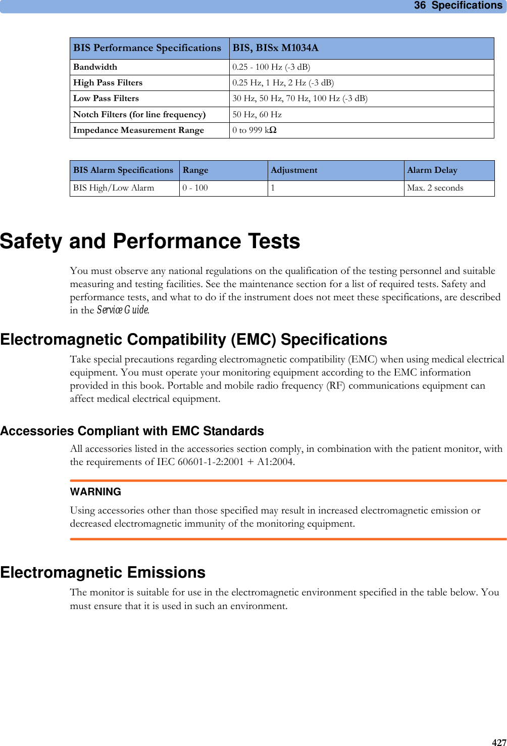 36 Specifications427Safety and Performance TestsYou must observe any national regulations on the qualification of the testing personnel and suitable measuring and testing facilities. See the maintenance section for a list of required tests. Safety and performance tests, and what to do if the instrument does not meet these specifications, are described in the Service Guide.Electromagnetic Compatibility (EMC) SpecificationsTake special precautions regarding electromagnetic compatibility (EMC) when using medical electrical equipment. You must operate your monitoring equipment according to the EMC information provided in this book. Portable and mobile radio frequency (RF) communications equipment can affect medical electrical equipment.Accessories Compliant with EMC StandardsAll accessories listed in the accessories section comply, in combination with the patient monitor, with the requirements of IEC 60601-1-2:2001 + A1:2004.WARNINGUsing accessories other than those specified may result in increased electromagnetic emission or decreased electromagnetic immunity of the monitoring equipment.Electromagnetic EmissionsThe monitor is suitable for use in the electromagnetic environment specified in the table below. You must ensure that it is used in such an environment.Bandwidth 0.25 - 100 Hz (-3 dB)High Pass Filters 0.25Hz, 1Hz, 2Hz (-3dB)Low Pass Filters 30 Hz, 50 Hz, 70 Hz, 100 Hz (-3 dB)Notch Filters (for line frequency) 50 Hz, 60 HzImpedance Measurement Range 0 to 999 kΩBIS Alarm Specifications Range Adjustment Alarm DelayBIS High/Low Alarm 0 - 100 1 Max. 2 secondsBIS Performance Specifications BIS, BISx M1034A