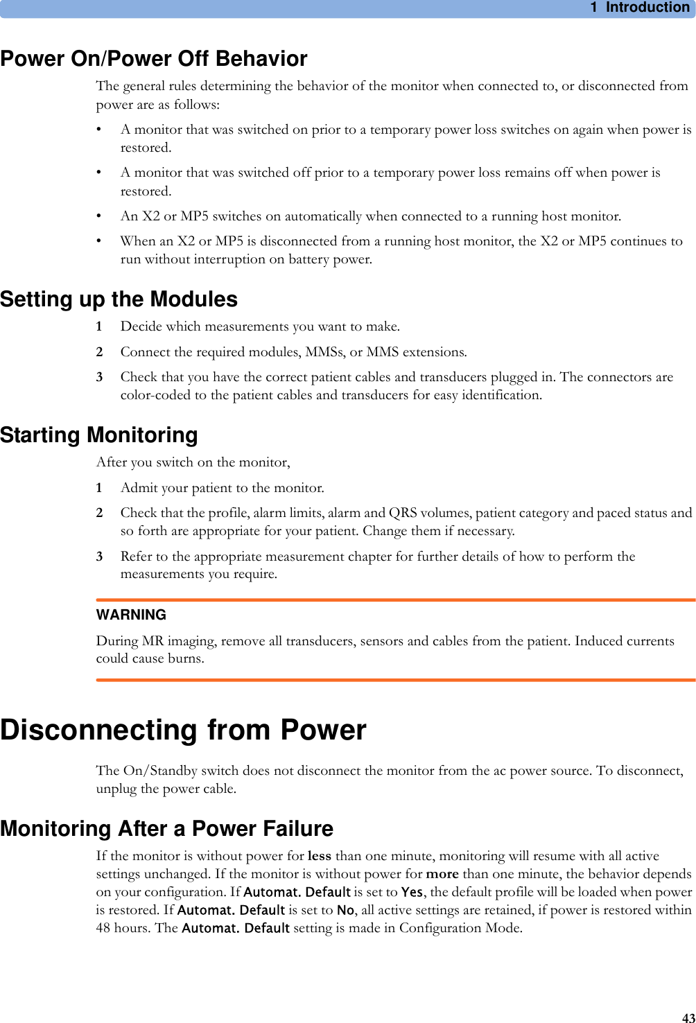 1 Introduction43Power On/Power Off BehaviorThe general rules determining the behavior of the monitor when connected to, or disconnected from power are as follows:• A monitor that was switched on prior to a temporary power loss switches on again when power is restored.• A monitor that was switched off prior to a temporary power loss remains off when power is restored.• An X2 or MP5 switches on automatically when connected to a running host monitor.• When an X2 or MP5 is disconnected from a running host monitor, the X2 or MP5 continues to run without interruption on battery power.Setting up the Modules1Decide which measurements you want to make.2Connect the required modules, MMSs, or MMS extensions.3Check that you have the correct patient cables and transducers plugged in. The connectors are color-coded to the patient cables and transducers for easy identification.Starting MonitoringAfter you switch on the monitor,1Admit your patient to the monitor.2Check that the profile, alarm limits, alarm and QRS volumes, patient category and paced status and so forth are appropriate for your patient. Change them if necessary.3Refer to the appropriate measurement chapter for further details of how to perform the measurements you require.WARNINGDuring MR imaging, remove all transducers, sensors and cables from the patient. Induced currents could cause burns.Disconnecting from PowerThe On/Standby switch does not disconnect the monitor from the ac power source. To disconnect, unplug the power cable.Monitoring After a Power FailureIf the monitor is without power for less than one minute, monitoring will resume with all active settings unchanged. If the monitor is without power for more than one minute, the behavior depends on your configuration. If Automat. Default is set to Yes, the default profile will be loaded when power is restored. If Automat. Default is set to No, all active settings are retained, if power is restored within 48 hours. The Automat. Default setting is made in Configuration Mode.