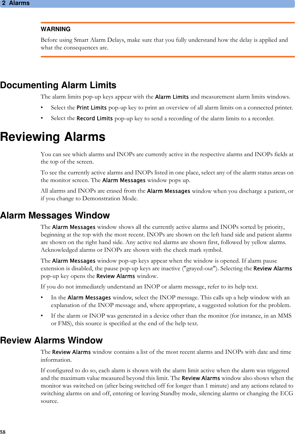 2Alarms58WARNINGBefore using Smart Alarm Delays, make sure that you fully understand how the delay is applied and what the consequences are.Documenting Alarm LimitsThe alarm limits pop-up keys appear with the Alarm Limits and measurement alarm limits windows.• Select the Print Limits pop-up key to print an overview of all alarm limits on a connected printer.• Select the Record Limits pop-up key to send a recording of the alarm limits to a recorder.Reviewing AlarmsYou can see which alarms and INOPs are currently active in the respective alarms and INOPs fields at the top of the screen.To see the currently active alarms and INOPs listed in one place, select any of the alarm status areas on the monitor screen. The Alarm Messages window pops up.All alarms and INOPs are erased from the Alarm Messages window when you discharge a patient, or if you change to Demonstration Mode.Alarm Messages WindowThe Alarm Messages window shows all the currently active alarms and INOPs sorted by priority, beginning at the top with the most recent. INOPs are shown on the left hand side and patient alarms are shown on the right hand side. Any active red alarms are shown first, followed by yellow alarms. Acknowledged alarms or INOPs are shown with the check mark symbol.The Alarm Messages window pop-up keys appear when the window is opened. If alarm pause extension is disabled, the pause pop-up keys are inactive (&quot;grayed-out&quot;). Selecting the Review Alarms pop-up key opens the Review Alarms window.If you do not immediately understand an INOP or alarm message, refer to its help text.•In the Alarm Messages window, select the INOP message. This calls up a help window with an explanation of the INOP message and, where appropriate, a suggested solution for the problem.• If the alarm or INOP was generated in a device other than the monitor (for instance, in an MMS or FMS), this source is specified at the end of the help text.Review Alarms WindowThe Review Alarms window contains a list of the most recent alarms and INOPs with date and time information.If configured to do so, each alarm is shown with the alarm limit active when the alarm was triggered and the maximum value measured beyond this limit. The Review Alarms window also shows when the monitor was switched on (after being switched off for longer than 1 minute) and any actions related to switching alarms on and off, entering or leaving Standby mode, silencing alarms or changing the ECG source.