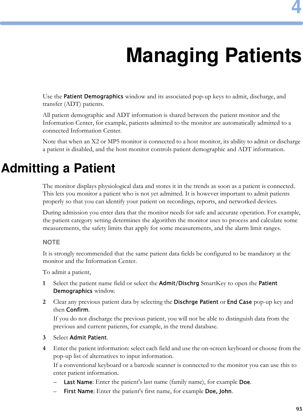 4934Managing PatientsUse the Patient Demographics window and its associated pop-up keys to admit, discharge, and transfer (ADT) patients.All patient demographic and ADT information is shared between the patient monitor and the Information Center, for example, patients admitted to the monitor are automatically admitted to a connected Information Center.Note that when an X2 or MP5 monitor is connected to a host monitor, its ability to admit or discharge a patient is disabled, and the host monitor controls patient demographic and ADT information.Admitting a PatientThe monitor displays physiological data and stores it in the trends as soon as a patient is connected. This lets you monitor a patient who is not yet admitted. It is however important to admit patients properly so that you can identify your patient on recordings, reports, and networked devices.During admission you enter data that the monitor needs for safe and accurate operation. For example, the patient category setting determines the algorithm the monitor uses to process and calculate some measurements, the safety limits that apply for some measurements, and the alarm limit ranges.NOTEIt is strongly recommended that the same patient data fields be configured to be mandatory at the monitor and the Information Center.To admit a patient,1Select the patient name field or select the Admit/Dischrg SmartKey to open the Patient Demographics window.2Clear any previous patient data by selecting the Dischrge Patient or End Case pop-up key and then Confirm.If you do not discharge the previous patient, you will not be able to distinguish data from the previous and current patients, for example, in the trend database.3Select Admit Patient.4Enter the patient information: select each field and use the on-screen keyboard or choose from the pop-up list of alternatives to input information.If a conventional keyboard or a barcode scanner is connected to the monitor you can use this to enter patient information.–Last Name: Enter the patient&apos;s last name (family name), for example Doe.–First Name: Enter the patient&apos;s first name, for example Doe, John.