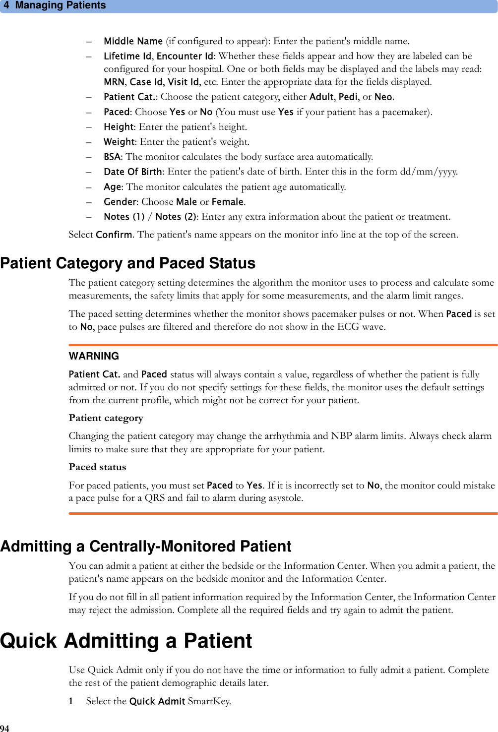 4 Managing Patients94–Middle Name (if configured to appear): Enter the patient&apos;s middle name.–Lifetime Id, Encounter Id: Whether these fields appear and how they are labeled can be configured for your hospital. One or both fields may be displayed and the labels may read: MRN, Case Id, Visit Id, etc. Enter the appropriate data for the fields displayed.–Patient Cat.: Choose the patient category, either Adult, Pedi, or Neo.–Paced: Choose Yes or No (You must use Yes if your patient has a pacemaker).–Height: Enter the patient&apos;s height.–Weight: Enter the patient&apos;s weight.–BSA: The monitor calculates the body surface area automatically.–Date Of Birth: Enter the patient&apos;s date of birth. Enter this in the form dd/mm/yyyy.–Age: The monitor calculates the patient age automatically.–Gender: Choose Male or Female.–Notes (1) / Notes (2): Enter any extra information about the patient or treatment.Select Confirm. The patient&apos;s name appears on the monitor info line at the top of the screen.Patient Category and Paced StatusThe patient category setting determines the algorithm the monitor uses to process and calculate some measurements, the safety limits that apply for some measurements, and the alarm limit ranges.The paced setting determines whether the monitor shows pacemaker pulses or not. When Paced is set to No, pace pulses are filtered and therefore do not show in the ECG wave.WARNINGPatient Cat. and Paced status will always contain a value, regardless of whether the patient is fully admitted or not. If you do not specify settings for these fields, the monitor uses the default settings from the current profile, which might not be correct for your patient.Patient categoryChanging the patient category may change the arrhythmia and NBP alarm limits. Always check alarm limits to make sure that they are appropriate for your patient.Paced statusFor paced patients, you must set Paced to Yes. If it is incorrectly set to No, the monitor could mistake a pace pulse for a QRS and fail to alarm during asystole.Admitting a Centrally-Monitored PatientYou can admit a patient at either the bedside or the Information Center. When you admit a patient, the patient&apos;s name appears on the bedside monitor and the Information Center.If you do not fill in all patient information required by the Information Center, the Information Center may reject the admission. Complete all the required fields and try again to admit the patient.Quick Admitting a PatientUse Quick Admit only if you do not have the time or information to fully admit a patient. Complete the rest of the patient demographic details later.1Select the Quick Admit SmartKey.