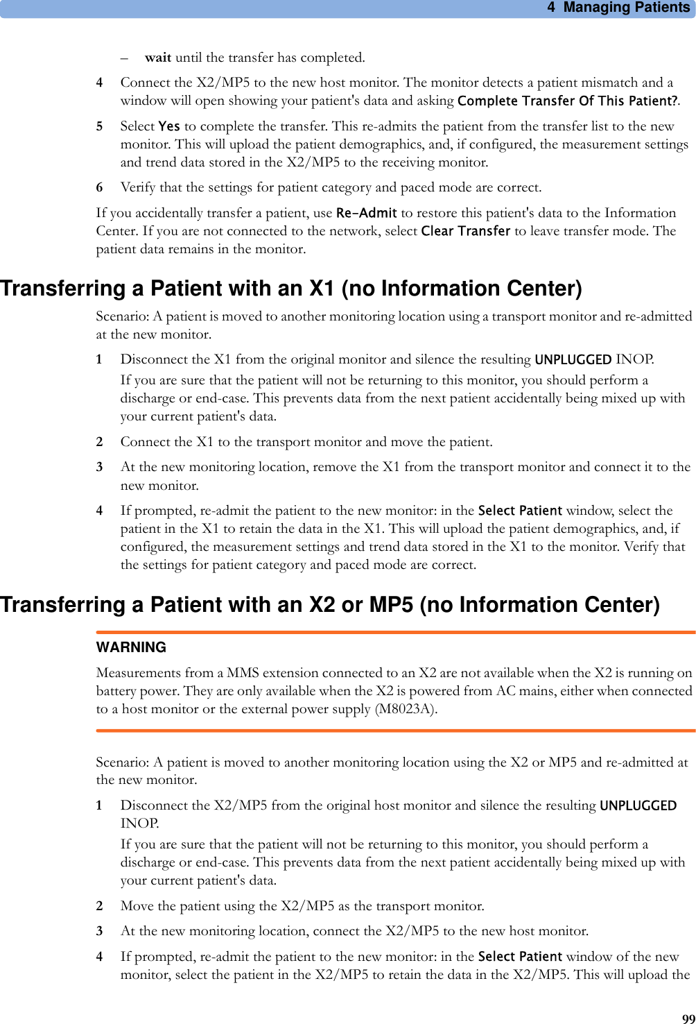 4 Managing Patients99–wait until the transfer has completed.4Connect the X2/MP5 to the new host monitor. The monitor detects a patient mismatch and a window will open showing your patient&apos;s data and asking Complete Transfer Of This Patient?.5Select Yes to complete the transfer. This re-admits the patient from the transfer list to the new monitor. This will upload the patient demographics, and, if configured, the measurement settings and trend data stored in the X2/MP5 to the receiving monitor.6Verify that the settings for patient category and paced mode are correct.If you accidentally transfer a patient, use Re-Admit to restore this patient&apos;s data to the Information Center. If you are not connected to the network, select Clear Transfer to leave transfer mode. The patient data remains in the monitor.Transferring a Patient with an X1 (no Information Center)Scenario: A patient is moved to another monitoring location using a transport monitor and re-admitted at the new monitor.1Disconnect the X1 from the original monitor and silence the resulting UNPLUGGED INOP.If you are sure that the patient will not be returning to this monitor, you should perform a discharge or end-case. This prevents data from the next patient accidentally being mixed up with your current patient&apos;s data.2Connect the X1 to the transport monitor and move the patient.3At the new monitoring location, remove the X1 from the transport monitor and connect it to the new monitor.4If prompted, re-admit the patient to the new monitor: in the Select Patient window, select the patient in the X1 to retain the data in the X1. This will upload the patient demographics, and, if configured, the measurement settings and trend data stored in the X1 to the monitor. Verify that the settings for patient category and paced mode are correct.Transferring a Patient with an X2 or MP5 (no Information Center)WARNINGMeasurements from a MMS extension connected to an X2 are not available when the X2 is running on battery power. They are only available when the X2 is powered from AC mains, either when connected to a host monitor or the external power supply (M8023A).Scenario: A patient is moved to another monitoring location using the X2 or MP5 and re-admitted at the new monitor.1Disconnect the X2/MP5 from the original host monitor and silence the resulting UNPLUGGED INOP.If you are sure that the patient will not be returning to this monitor, you should perform a discharge or end-case. This prevents data from the next patient accidentally being mixed up with your current patient&apos;s data.2Move the patient using the X2/MP5 as the transport monitor.3At the new monitoring location, connect the X2/MP5 to the new host monitor.4If prompted, re-admit the patient to the new monitor: in the Select Patient window of the new monitor, select the patient in the X2/MP5 to retain the data in the X2/MP5. This will upload the 