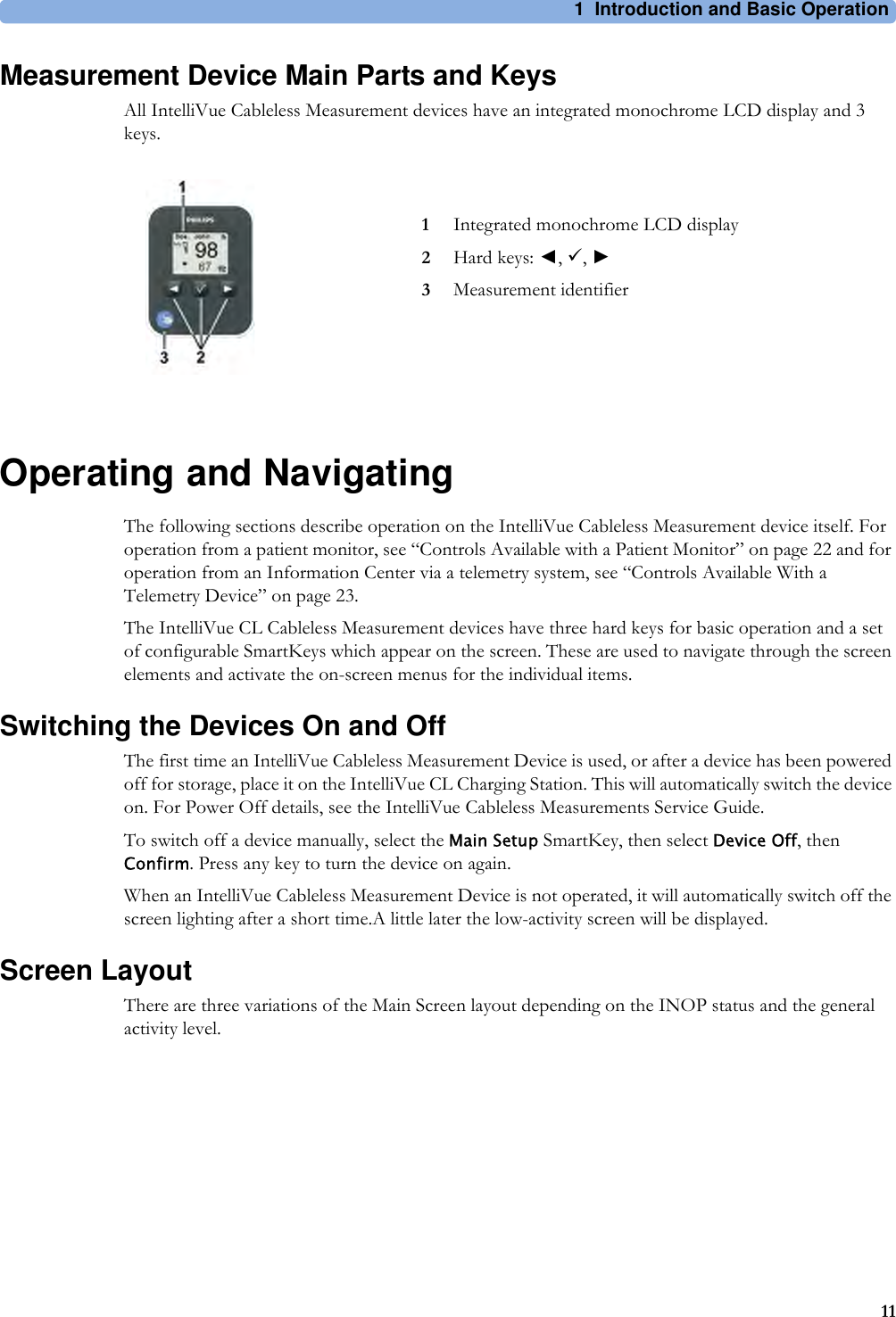 1 Introduction and Basic Operation11Measurement Device Main Parts and KeysAll IntelliVue Cableless Measurement devices have an integrated monochrome LCD display and 3 keys.Operating and NavigatingThe following sections describe operation on the IntelliVue Cableless Measurement device itself. For operation from a patient monitor, see “Controls Available with a Patient Monitor” on page 22 and for operation from an Information Center via a telemetry system, see “Controls Available With a Telemetry Device” on page 23.The IntelliVue CL Cableless Measurement devices have three hard keys for basic operation and a set of configurable SmartKeys which appear on the screen. These are used to navigate through the screen elements and activate the on-screen menus for the individual items.Switching the Devices On and OffThe first time an IntelliVue Cableless Measurement Device is used, or after a device has been powered off for storage, place it on the IntelliVue CL Charging Station. This will automatically switch the device on. For Power Off details, see the IntelliVue Cableless Measurements Service Guide.To switch off a device manually, select the Main Setup SmartKey, then select Device Off, then Confirm. Press any key to turn the device on again.When an IntelliVue Cableless Measurement Device is not operated, it will automatically switch off the screen lighting after a short time.A little later the low-activity screen will be displayed.Screen LayoutThere are three variations of the Main Screen layout depending on the INOP status and the general activity level.1Integrated monochrome LCD display2Hard keys: ◄, 9, ►3Measurement identifier