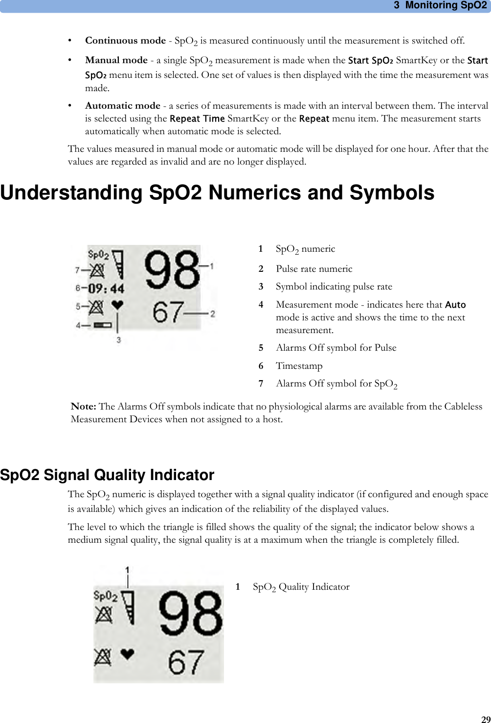 3 Monitoring SpO229•Continuous mode - SpO2 is measured continuously until the measurement is switched off.•Manual mode - a single SpO2 measurement is made when the Start SpO₂ SmartKey or the Start SpO₂ menu item is selected. One set of values is then displayed with the time the measurement was made.•Automatic mode - a series of measurements is made with an interval between them. The interval is selected using the Repeat Time SmartKey or the Repeat menu item. The measurement starts automatically when automatic mode is selected.The values measured in manual mode or automatic mode will be displayed for one hour. After that the values are regarded as invalid and are no longer displayed.Understanding SpO2 Numerics and SymbolsSpO2 Signal Quality IndicatorThe SpO2 numeric is displayed together with a signal quality indicator (if configured and enough space is available) which gives an indication of the reliability of the displayed values.The level to which the triangle is filled shows the quality of the signal; the indicator below shows a medium signal quality, the signal quality is at a maximum when the triangle is completely filled.1SpO2 numeric2Pulse rate numeric3Symbol indicating pulse rate4Measurement mode - indicates here that Auto mode is active and shows the time to the next measurement.5Alarms Off symbol for Pulse6Timestamp7Alarms Off symbol for SpO2Note: The Alarms Off symbols indicate that no physiological alarms are available from the Cableless Measurement Devices when not assigned to a host.1SpO2 Quality Indicator