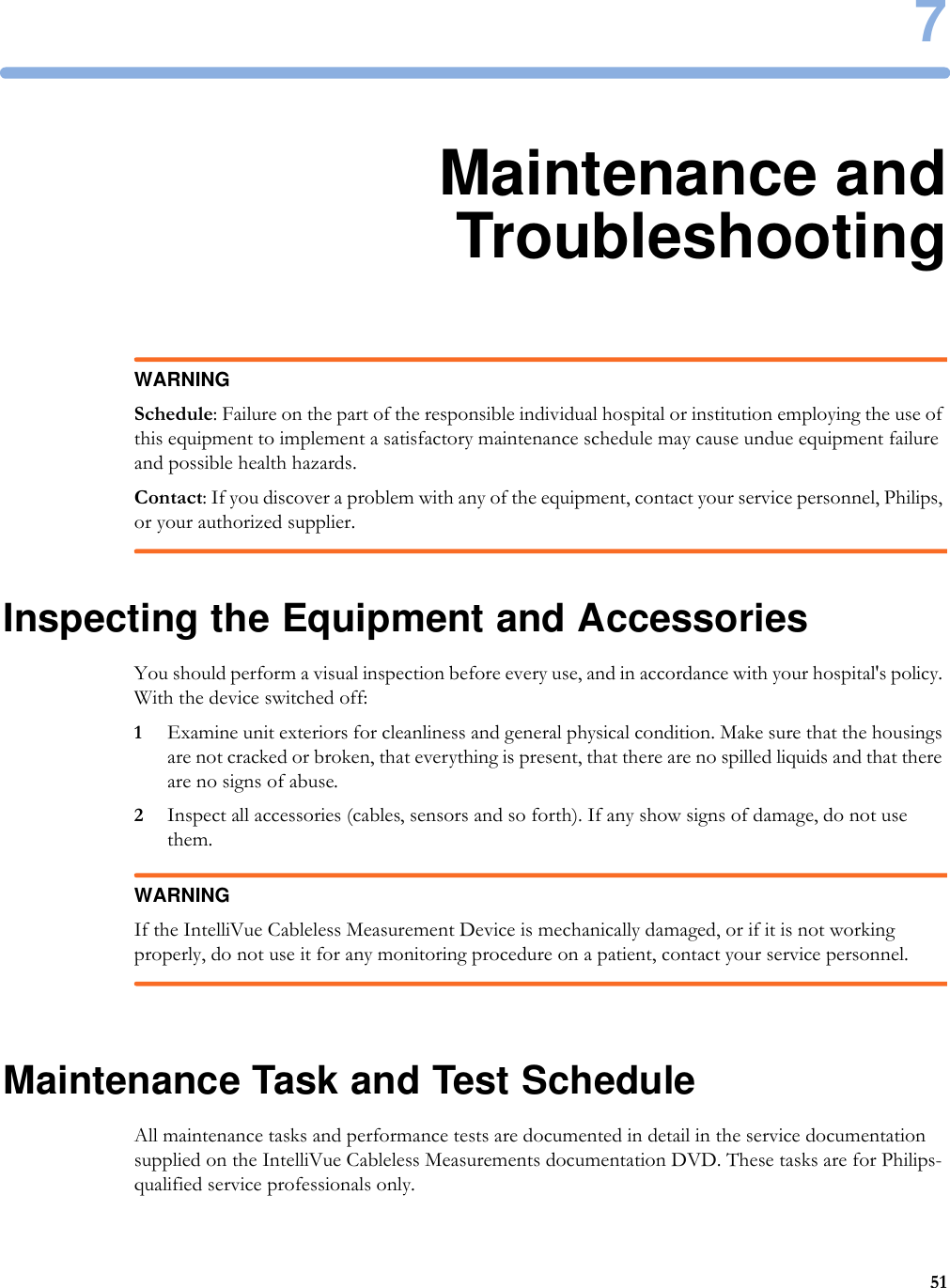 7517Maintenance andTroubleshootingWARNINGSchedule: Failure on the part of the responsible individual hospital or institution employing the use of this equipment to implement a satisfactory maintenance schedule may cause undue equipment failure and possible health hazards.Contact: If you discover a problem with any of the equipment, contact your service personnel, Philips, or your authorized supplier.Inspecting the Equipment and AccessoriesYou should perform a visual inspection before every use, and in accordance with your hospital&apos;s policy. With the device switched off:1Examine unit exteriors for cleanliness and general physical condition. Make sure that the housings are not cracked or broken, that everything is present, that there are no spilled liquids and that there are no signs of abuse.2Inspect all accessories (cables, sensors and so forth). If any show signs of damage, do not use them.WARNINGIf the IntelliVue Cableless Measurement Device is mechanically damaged, or if it is not working properly, do not use it for any monitoring procedure on a patient, contact your service personnel.Maintenance Task and Test ScheduleAll maintenance tasks and performance tests are documented in detail in the service documentation supplied on the IntelliVue Cableless Measurements documentation DVD. These tasks are for Philips-qualified service professionals only.