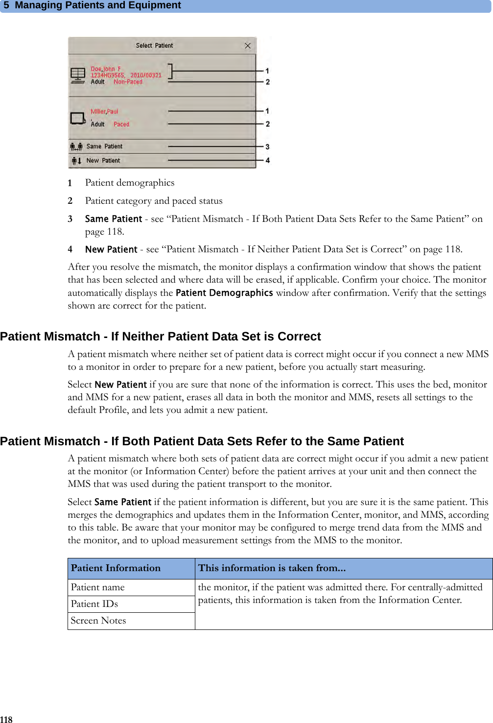 5 Managing Patients and Equipment1181Patient demographics2Patient category and paced status3Same Patient - see “Patient Mismatch - If Both Patient Data Sets Refer to the Same Patient” on page 118.4New Patient - see “Patient Mismatch - If Neither Patient Data Set is Correct” on page 118.After you resolve the mismatch, the monitor displays a confirmation window that shows the patient that has been selected and where data will be erased, if applicable. Confirm your choice. The monitor automatically displays the Patient Demographics window after confirmation. Verify that the settings shown are correct for the patient.Patient Mismatch - If Neither Patient Data Set is CorrectA patient mismatch where neither set of patient data is correct might occur if you connect a new MMS to a monitor in order to prepare for a new patient, before you actually start measuring.Select New Patient if you are sure that none of the information is correct. This uses the bed, monitor and MMS for a new patient, erases all data in both the monitor and MMS, resets all settings to the default Profile, and lets you admit a new patient.Patient Mismatch - If Both Patient Data Sets Refer to the Same PatientA patient mismatch where both sets of patient data are correct might occur if you admit a new patient at the monitor (or Information Center) before the patient arrives at your unit and then connect the MMS that was used during the patient transport to the monitor.Select Same Patient if the patient information is different, but you are sure it is the same patient. This merges the demographics and updates them in the Information Center, monitor, and MMS, according to this table. Be aware that your monitor may be configured to merge trend data from the MMS and the monitor, and to upload measurement settings from the MMS to the monitor.Patient Information This information is taken from...Patient name the monitor, if the patient was admitted there. For centrally-admitted patients, this information is taken from the Information Center.Patient IDsScreen Notes