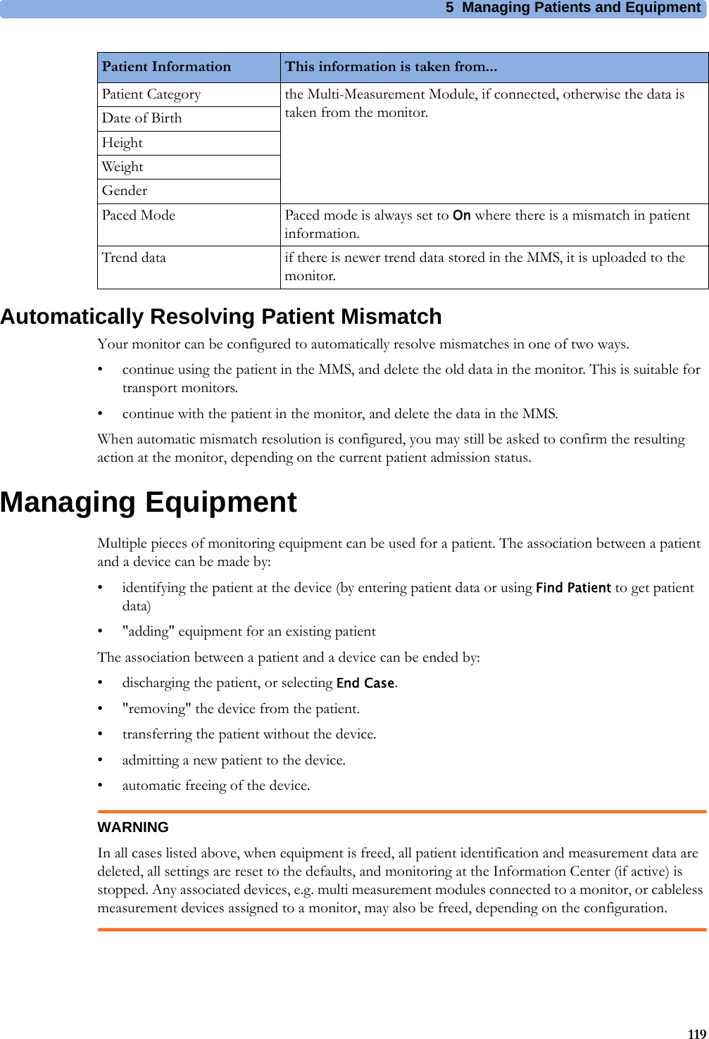 5 Managing Patients and Equipment119Automatically Resolving Patient MismatchYour monitor can be configured to automatically resolve mismatches in one of two ways.• continue using the patient in the MMS, and delete the old data in the monitor. This is suitable for transport monitors.• continue with the patient in the monitor, and delete the data in the MMS.When automatic mismatch resolution is configured, you may still be asked to confirm the resulting action at the monitor, depending on the current patient admission status.Managing EquipmentMultiple pieces of monitoring equipment can be used for a patient. The association between a patient and a device can be made by:• identifying the patient at the device (by entering patient data or using Find Patient to get patient data)• &quot;adding&quot; equipment for an existing patientThe association between a patient and a device can be ended by:• discharging the patient, or selecting End Case.• &quot;removing&quot; the device from the patient.• transferring the patient without the device.• admitting a new patient to the device.• automatic freeing of the device.WARNINGIn all cases listed above, when equipment is freed, all patient identification and measurement data are deleted, all settings are reset to the defaults, and monitoring at the Information Center (if active) is stopped. Any associated devices, e.g. multi measurement modules connected to a monitor, or cableless measurement devices assigned to a monitor, may also be freed, depending on the configuration.Patient Category the Multi-Measurement Module, if connected, otherwise the data is taken from the monitor.Date of BirthHeightWeightGenderPaced Mode Paced mode is always set to On where there is a mismatch in patient information.Trend data if there is newer trend data stored in the MMS, it is uploaded to the monitor.Patient Information This information is taken from...