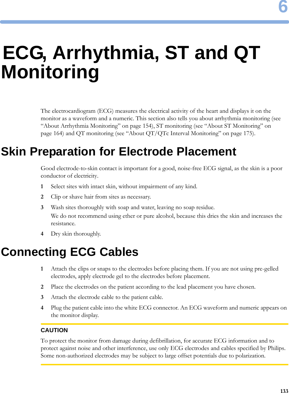 61336ECG, Arrhythmia, ST and QT MonitoringThe electrocardiogram (ECG) measures the electrical activity of the heart and displays it on the monitor as a waveform and a numeric. This section also tells you about arrhythmia monitoring (see “About Arrhythmia Monitoring” on page 154), ST monitoring (see “About ST Monitoring” on page 164) and QT monitoring (see “About QT/QTc Interval Monitoring” on page 175).Skin Preparation for Electrode PlacementGood electrode-to-skin contact is important for a good, noise-free ECG signal, as the skin is a poor conductor of electricity.1Select sites with intact skin, without impairment of any kind.2Clip or shave hair from sites as necessary.3Wash sites thoroughly with soap and water, leaving no soap residue.We do not recommend using ether or pure alcohol, because this dries the skin and increases the resistance.4Dry skin thoroughly.Connecting ECG Cables1Attach the clips or snaps to the electrodes before placing them. If you are not using pre-gelled electrodes, apply electrode gel to the electrodes before placement.2Place the electrodes on the patient according to the lead placement you have chosen.3Attach the electrode cable to the patient cable.4Plug the patient cable into the white ECG connector. An ECG waveform and numeric appears on the monitor display.CAUTIONTo protect the monitor from damage during defibrillation, for accurate ECG information and to protect against noise and other interference, use only ECG electrodes and cables specified by Philips. Some non-authorized electrodes may be subject to large offset potentials due to polarization.