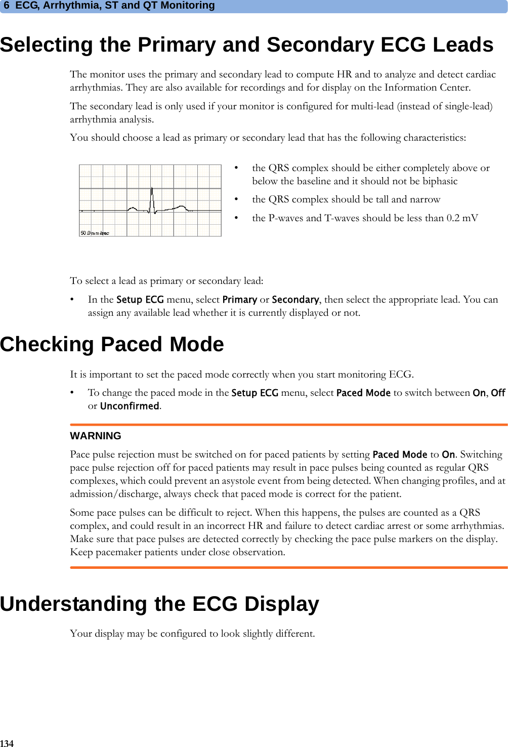 6 ECG, Arrhythmia, ST and QT Monitoring134Selecting the Primary and Secondary ECG LeadsThe monitor uses the primary and secondary lead to compute HR and to analyze and detect cardiac arrhythmias. They are also available for recordings and for display on the Information Center.The secondary lead is only used if your monitor is configured for multi-lead (instead of single-lead) arrhythmia analysis.You should choose a lead as primary or secondary lead that has the following characteristics:To select a lead as primary or secondary lead:•In the Setup ECG menu, select Primary or Secondary, then select the appropriate lead. You can assign any available lead whether it is currently displayed or not.Checking Paced ModeIt is important to set the paced mode correctly when you start monitoring ECG.• To change the paced mode in the Setup ECG menu, select Paced Mode to switch between On, Off or Unconfirmed.WARNINGPace pulse rejection must be switched on for paced patients by setting Paced Mode to On. Switching pace pulse rejection off for paced patients may result in pace pulses being counted as regular QRS complexes, which could prevent an asystole event from being detected. When changing profiles, and at admission/discharge, always check that paced mode is correct for the patient.Some pace pulses can be difficult to reject. When this happens, the pulses are counted as a QRS complex, and could result in an incorrect HR and failure to detect cardiac arrest or some arrhythmias. Make sure that pace pulses are detected correctly by checking the pace pulse markers on the display. Keep pacemaker patients under close observation.Understanding the ECG DisplayYour display may be configured to look slightly different.• the QRS complex should be either completely above or below the baseline and it should not be biphasic• the QRS complex should be tall and narrow• the P-waves and T-waves should be less than 0.2 mV