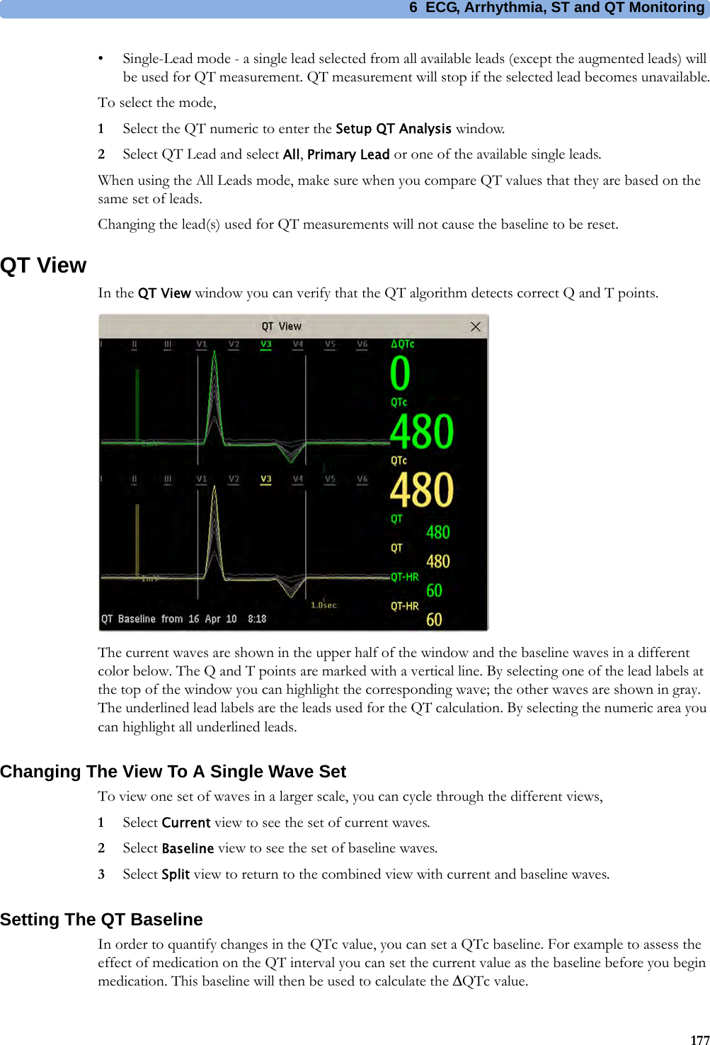6 ECG, Arrhythmia, ST and QT Monitoring177• Single-Lead mode - a single lead selected from all available leads (except the augmented leads) will be used for QT measurement. QT measurement will stop if the selected lead becomes unavailable.To select the mode,1Select the QT numeric to enter the Setup QT Analysis window.2Select QT Lead and select All, Primary Lead or one of the available single leads.When using the All Leads mode, make sure when you compare QT values that they are based on the same set of leads.Changing the lead(s) used for QT measurements will not cause the baseline to be reset.QT ViewIn the QT View window you can verify that the QT algorithm detects correct Q and T points.The current waves are shown in the upper half of the window and the baseline waves in a different color below. The Q and T points are marked with a vertical line. By selecting one of the lead labels at the top of the window you can highlight the corresponding wave; the other waves are shown in gray. The underlined lead labels are the leads used for the QT calculation. By selecting the numeric area you can highlight all underlined leads.Changing The View To A Single Wave SetTo view one set of waves in a larger scale, you can cycle through the different views,1Select Current view to see the set of current waves.2Select Baseline view to see the set of baseline waves.3Select Split view to return to the combined view with current and baseline waves.Setting The QT BaselineIn order to quantify changes in the QTc value, you can set a QTc baseline. For example to assess the effect of medication on the QT interval you can set the current value as the baseline before you begin medication. This baseline will then be used to calculate the ΔQTc value.