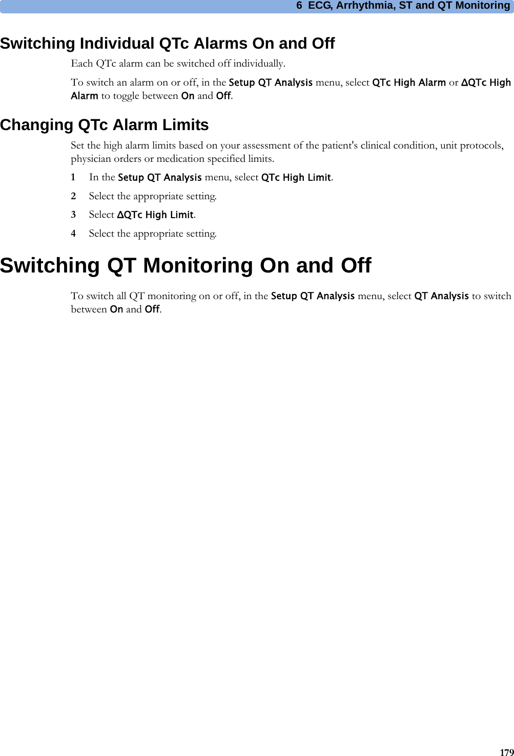 6 ECG, Arrhythmia, ST and QT Monitoring179Switching Individual QTc Alarms On and OffEach QTc alarm can be switched off individually.To switch an alarm on or off, in the Setup QT Analysis menu, select QTc High Alarm or ΔQTc High Alarm to toggle between On and Off.Changing QTc Alarm LimitsSet the high alarm limits based on your assessment of the patient&apos;s clinical condition, unit protocols, physician orders or medication specified limits.1In the Setup QT Analysis menu, select QTc High Limit.2Select the appropriate setting.3Select ΔQTc High Limit.4Select the appropriate setting.Switching QT Monitoring On and OffTo switch all QT monitoring on or off, in the Setup QT Analysis menu, select QT Analysis to switch between On and Off.