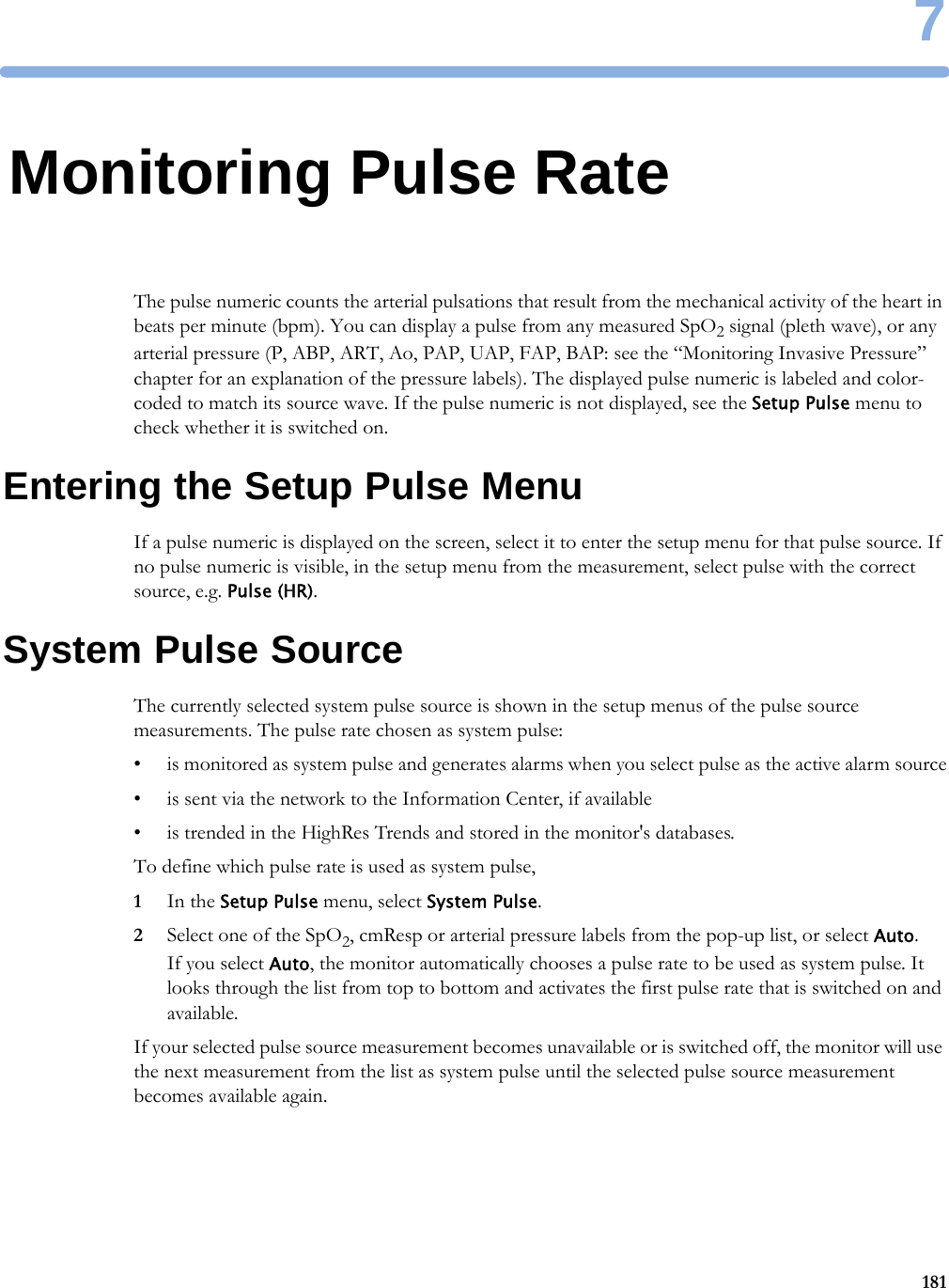 71817Monitoring Pulse RateThe pulse numeric counts the arterial pulsations that result from the mechanical activity of the heart in beats per minute (bpm). You can display a pulse from any measured SpO2 signal (pleth wave), or any arterial pressure (P, ABP, ART, Ao, PAP, UAP, FAP, BAP: see the “Monitoring Invasive Pressure” chapter for an explanation of the pressure labels). The displayed pulse numeric is labeled and color-coded to match its source wave. If the pulse numeric is not displayed, see the Setup Pulse menu to check whether it is switched on.Entering the Setup Pulse MenuIf a pulse numeric is displayed on the screen, select it to enter the setup menu for that pulse source. If no pulse numeric is visible, in the setup menu from the measurement, select pulse with the correct source, e.g. Pulse (HR).System Pulse SourceThe currently selected system pulse source is shown in the setup menus of the pulse source measurements. The pulse rate chosen as system pulse:• is monitored as system pulse and generates alarms when you select pulse as the active alarm source• is sent via the network to the Information Center, if available• is trended in the HighRes Trends and stored in the monitor&apos;s databases.To define which pulse rate is used as system pulse,1In the Setup Pulse menu, select System Pulse.2Select one of the SpO2, cmResp or arterial pressure labels from the pop-up list, or select Auto.If you select Auto, the monitor automatically chooses a pulse rate to be used as system pulse. It looks through the list from top to bottom and activates the first pulse rate that is switched on and available.If your selected pulse source measurement becomes unavailable or is switched off, the monitor will use the next measurement from the list as system pulse until the selected pulse source measurement becomes available again.
