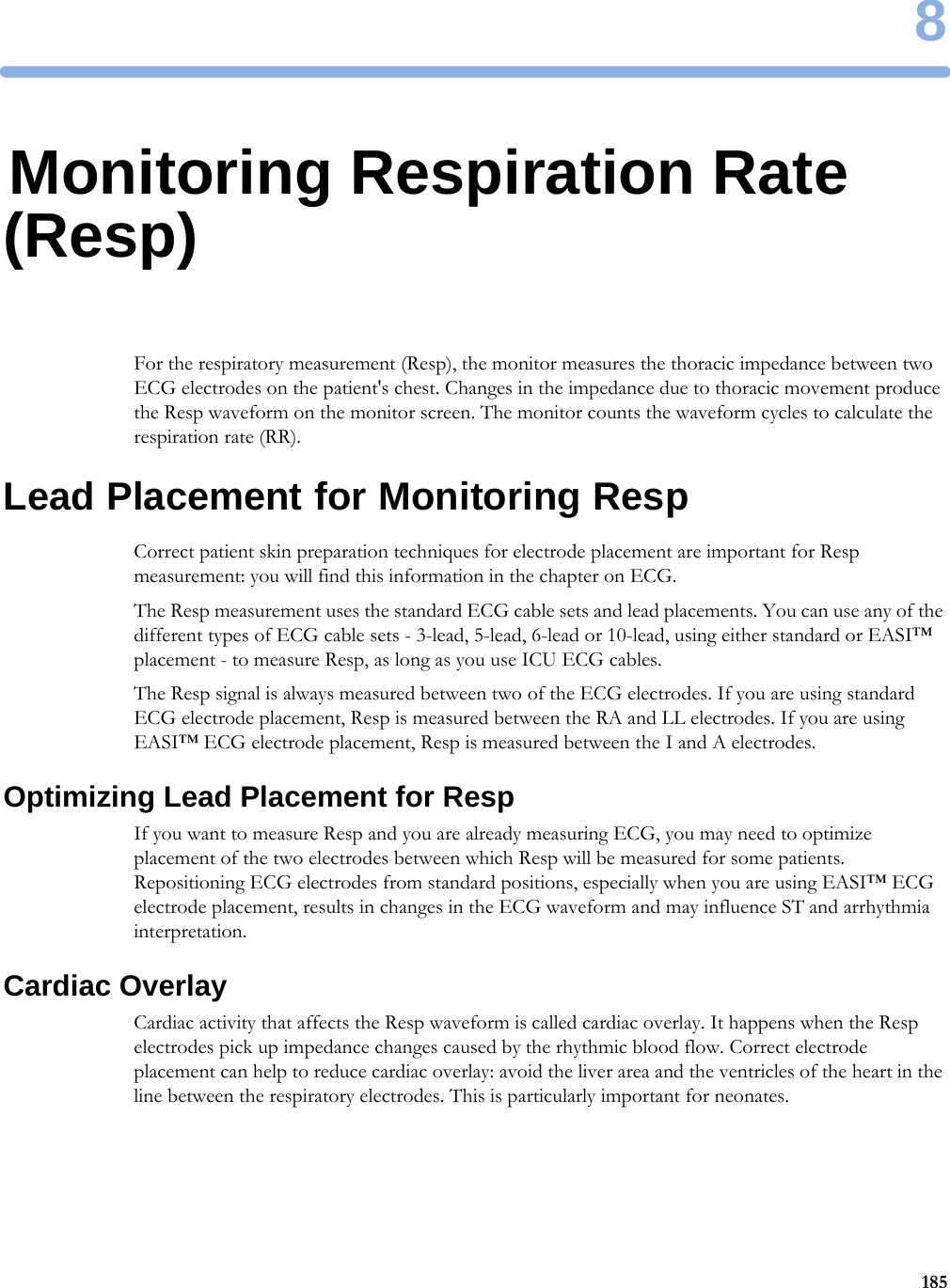 81858Monitoring Respiration Rate (Resp)For the respiratory measurement (Resp), the monitor measures the thoracic impedance between two ECG electrodes on the patient&apos;s chest. Changes in the impedance due to thoracic movement produce the Resp waveform on the monitor screen. The monitor counts the waveform cycles to calculate the respiration rate (RR).Lead Placement for Monitoring RespCorrect patient skin preparation techniques for electrode placement are important for Resp measurement: you will find this information in the chapter on ECG.The Resp measurement uses the standard ECG cable sets and lead placements. You can use any of the different types of ECG cable sets - 3-lead, 5-lead, 6-lead or 10-lead, using either standard or EASI™ placement - to measure Resp, as long as you use ICU ECG cables.The Resp signal is always measured between two of the ECG electrodes. If you are using standard ECG electrode placement, Resp is measured between the RA and LL electrodes. If you are using EASI™ ECG electrode placement, Resp is measured between the I and A electrodes.Optimizing Lead Placement for RespIf you want to measure Resp and you are already measuring ECG, you may need to optimize placement of the two electrodes between which Resp will be measured for some patients. Repositioning ECG electrodes from standard positions, especially when you are using EASI™ ECG electrode placement, results in changes in the ECG waveform and may influence ST and arrhythmia interpretation.Cardiac OverlayCardiac activity that affects the Resp waveform is called cardiac overlay. It happens when the Resp electrodes pick up impedance changes caused by the rhythmic blood flow. Correct electrode placement can help to reduce cardiac overlay: avoid the liver area and the ventricles of the heart in the line between the respiratory electrodes. This is particularly important for neonates.