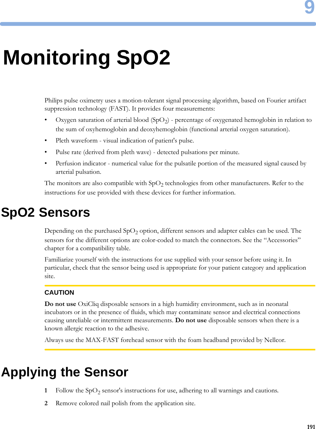 91919Monitoring SpO2Philips pulse oximetry uses a motion-tolerant signal processing algorithm, based on Fourier artifact suppression technology (FAST). It provides four measurements:• Oxygen saturation of arterial blood (SpO2) - percentage of oxygenated hemoglobin in relation to the sum of oxyhemoglobin and deoxyhemoglobin (functional arterial oxygen saturation).• Pleth waveform - visual indication of patient&apos;s pulse.• Pulse rate (derived from pleth wave) - detected pulsations per minute.• Perfusion indicator - numerical value for the pulsatile portion of the measured signal caused by arterial pulsation.The monitors are also compatible with SpO2 technologies from other manufacturers. Refer to the instructions for use provided with these devices for further information.SpO2 SensorsDepending on the purchased SpO2 option, different sensors and adapter cables can be used. The sensors for the different options are color-coded to match the connectors. See the “Accessories” chapter for a compatibility table.Familiarize yourself with the instructions for use supplied with your sensor before using it. In particular, check that the sensor being used is appropriate for your patient category and application site.CAUTIONDo not use OxiCliq disposable sensors in a high humidity environment, such as in neonatal incubators or in the presence of fluids, which may contaminate sensor and electrical connections causing unreliable or intermittent measurements. Do not use disposable sensors when there is a known allergic reaction to the adhesive.Always use the MAX-FAST forehead sensor with the foam headband provided by Nellcor.Applying the Sensor1Follow the SpO2 sensor&apos;s instructions for use, adhering to all warnings and cautions.2Remove colored nail polish from the application site.