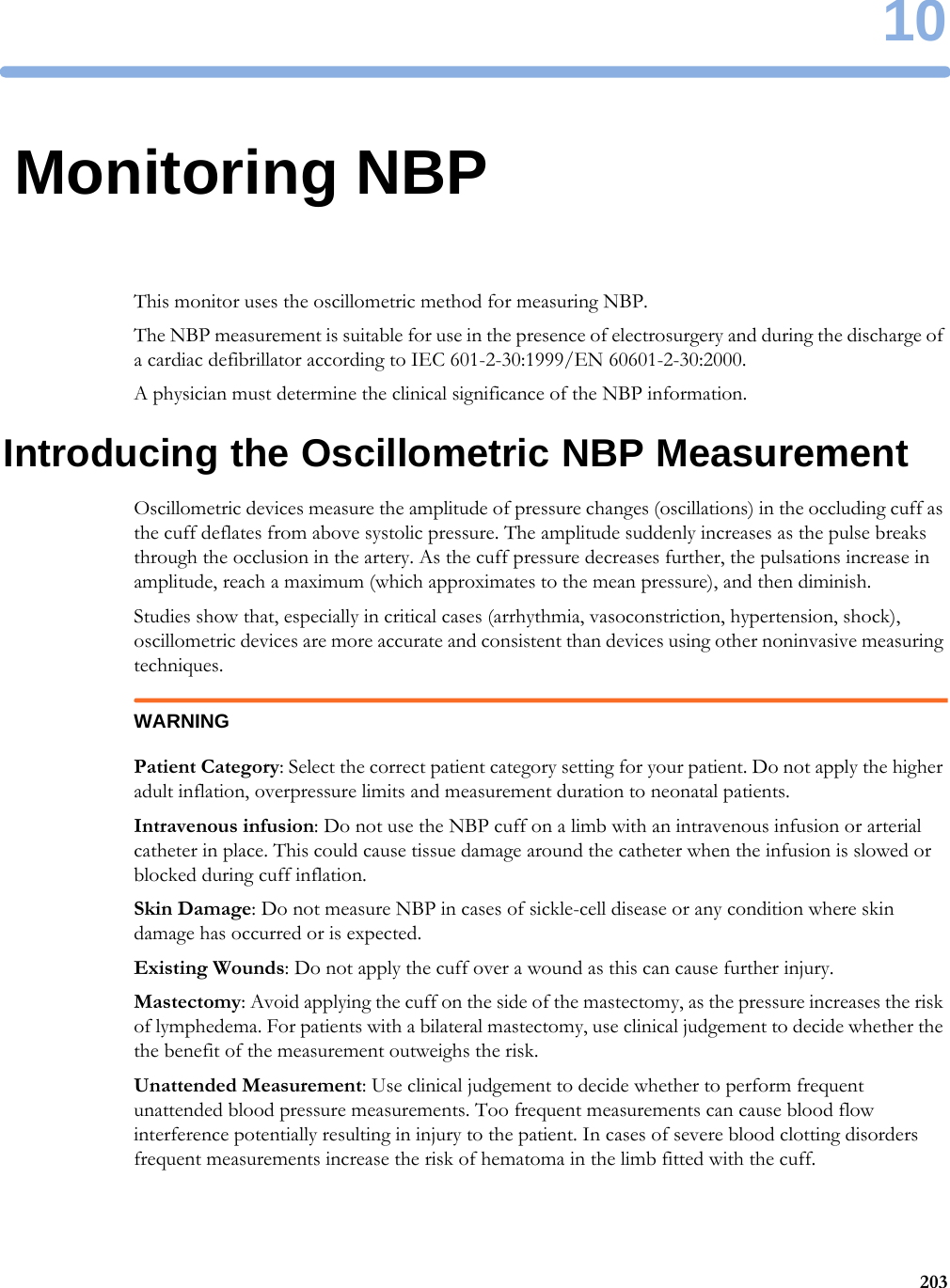 1020310Monitoring NBPThis monitor uses the oscillometric method for measuring NBP.The NBP measurement is suitable for use in the presence of electrosurgery and during the discharge of a cardiac defibrillator according to IEC 601-2-30:1999/EN 60601-2-30:2000.A physician must determine the clinical significance of the NBP information.Introducing the Oscillometric NBP MeasurementOscillometric devices measure the amplitude of pressure changes (oscillations) in the occluding cuff as the cuff deflates from above systolic pressure. The amplitude suddenly increases as the pulse breaks through the occlusion in the artery. As the cuff pressure decreases further, the pulsations increase in amplitude, reach a maximum (which approximates to the mean pressure), and then diminish.Studies show that, especially in critical cases (arrhythmia, vasoconstriction, hypertension, shock), oscillometric devices are more accurate and consistent than devices using other noninvasive measuring techniques.WARNINGPatient Category: Select the correct patient category setting for your patient. Do not apply the higher adult inflation, overpressure limits and measurement duration to neonatal patients.Intravenous infusion: Do not use the NBP cuff on a limb with an intravenous infusion or arterial catheter in place. This could cause tissue damage around the catheter when the infusion is slowed or blocked during cuff inflation.Skin Damage: Do not measure NBP in cases of sickle-cell disease or any condition where skin damage has occurred or is expected.Existing Wounds: Do not apply the cuff over a wound as this can cause further injury.Mastectomy: Avoid applying the cuff on the side of the mastectomy, as the pressure increases the risk of lymphedema. For patients with a bilateral mastectomy, use clinical judgement to decide whether the the benefit of the measurement outweighs the risk.Unattended Measurement: Use clinical judgement to decide whether to perform frequent unattended blood pressure measurements. Too frequent measurements can cause blood flow interference potentially resulting in injury to the patient. In cases of severe blood clotting disorders frequent measurements increase the risk of hematoma in the limb fitted with the cuff.