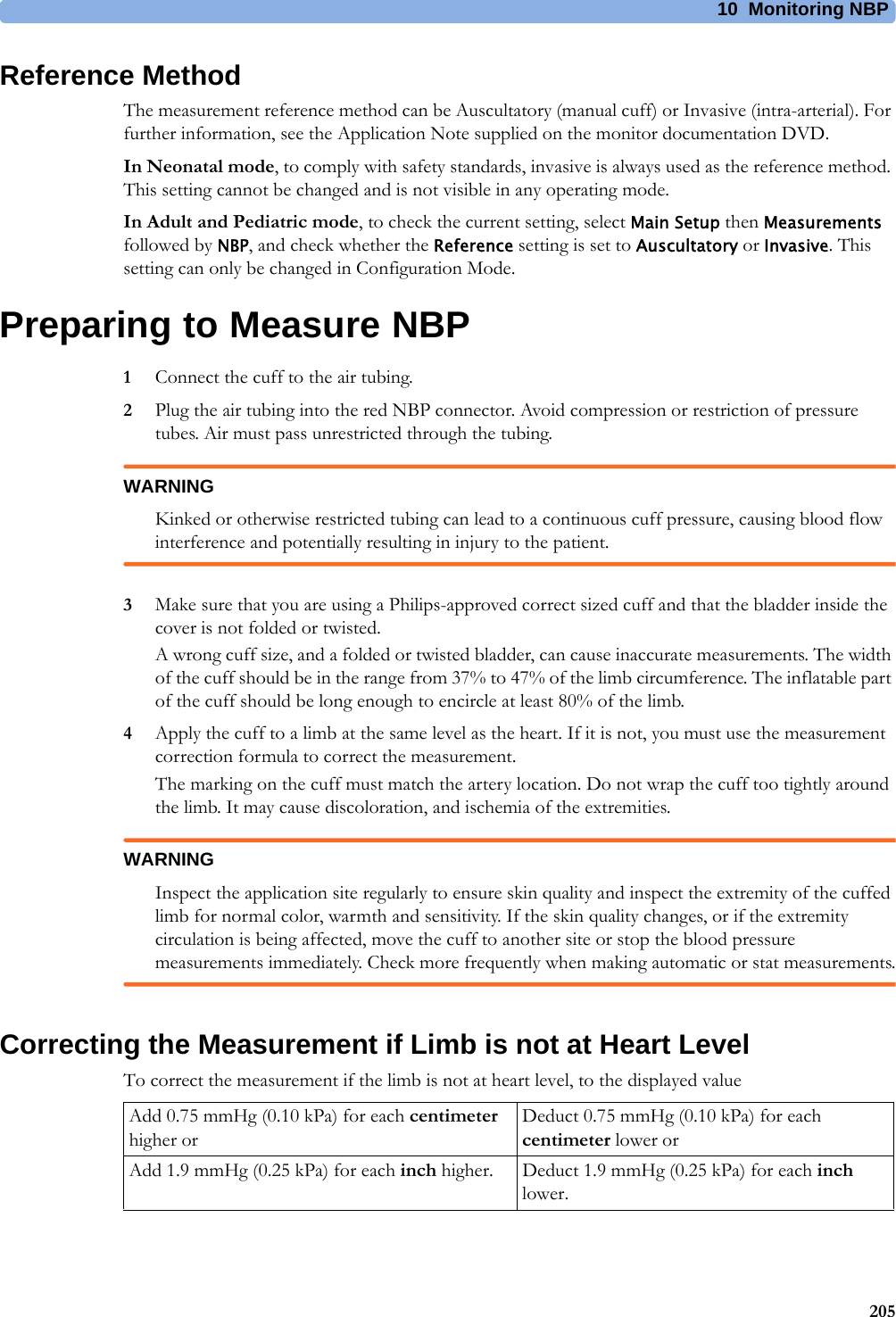 10 Monitoring NBP205Reference MethodThe measurement reference method can be Auscultatory (manual cuff) or Invasive (intra-arterial). For further information, see the Application Note supplied on the monitor documentation DVD.In Neonatal mode, to comply with safety standards, invasive is always used as the reference method. This setting cannot be changed and is not visible in any operating mode.In Adult and Pediatric mode, to check the current setting, select Main Setup then Measurements followed by NBP, and check whether the Reference setting is set to Auscultatory or Invasive. This setting can only be changed in Configuration Mode.Preparing to Measure NBP1Connect the cuff to the air tubing.2Plug the air tubing into the red NBP connector. Avoid compression or restriction of pressure tubes. Air must pass unrestricted through the tubing.WARNINGKinked or otherwise restricted tubing can lead to a continuous cuff pressure, causing blood flow interference and potentially resulting in injury to the patient.3Make sure that you are using a Philips-approved correct sized cuff and that the bladder inside the cover is not folded or twisted.A wrong cuff size, and a folded or twisted bladder, can cause inaccurate measurements. The width of the cuff should be in the range from 37% to 47% of the limb circumference. The inflatable part of the cuff should be long enough to encircle at least 80% of the limb.4Apply the cuff to a limb at the same level as the heart. If it is not, you must use the measurement correction formula to correct the measurement.The marking on the cuff must match the artery location. Do not wrap the cuff too tightly around the limb. It may cause discoloration, and ischemia of the extremities.WARNINGInspect the application site regularly to ensure skin quality and inspect the extremity of the cuffed limb for normal color, warmth and sensitivity. If the skin quality changes, or if the extremity circulation is being affected, move the cuff to another site or stop the blood pressure measurements immediately. Check more frequently when making automatic or stat measurements.Correcting the Measurement if Limb is not at Heart LevelTo correct the measurement if the limb is not at heart level, to the displayed valueAdd 0.75 mmHg (0.10 kPa) for each centimeter higher orDeduct 0.75 mmHg (0.10 kPa) for each centimeter lower orAdd 1.9 mmHg (0.25 kPa) for each inch higher. Deduct 1.9 mmHg (0.25 kPa) for each inch lower.
