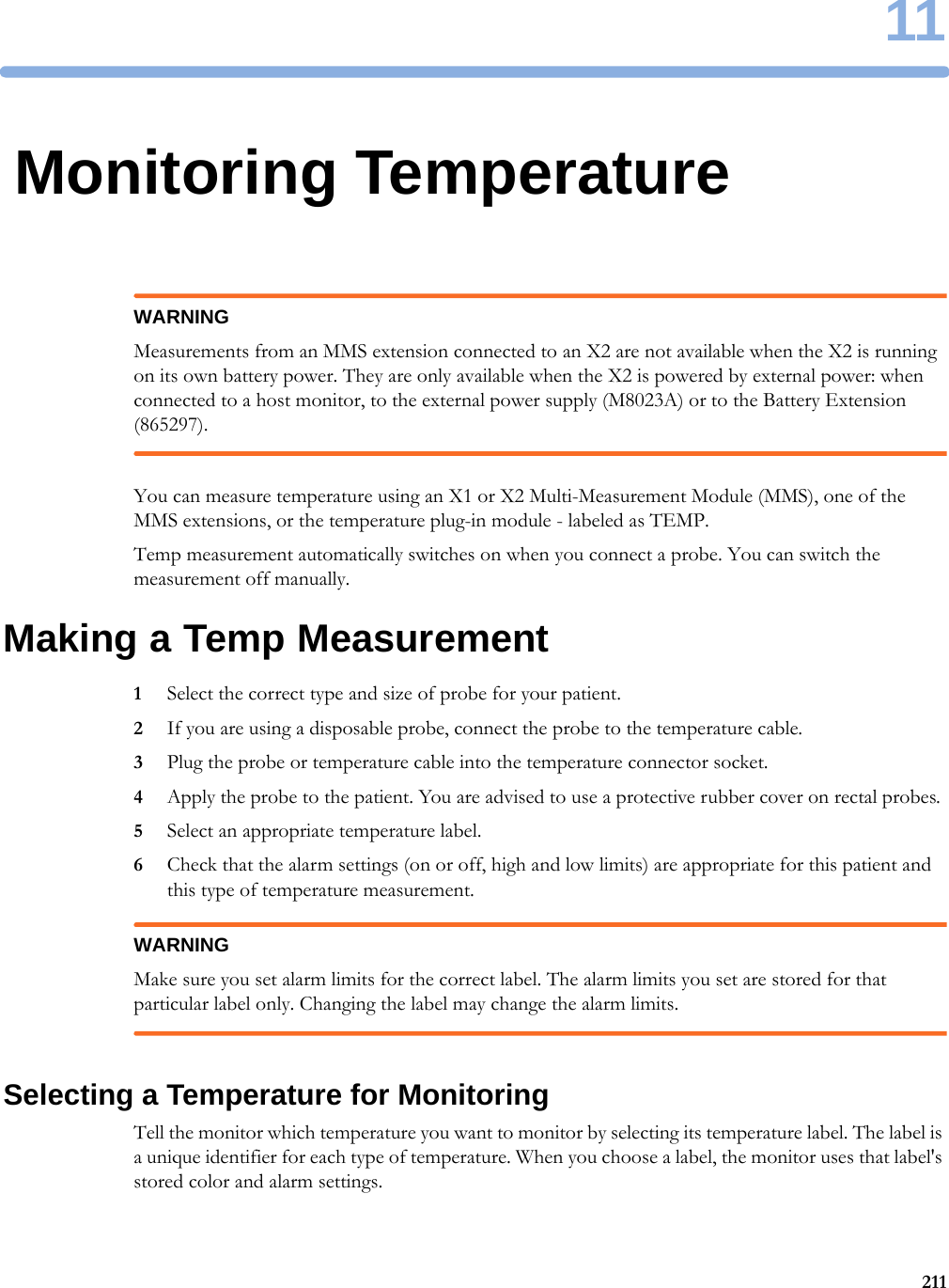 1121111Monitoring TemperatureWARNINGMeasurements from an MMS extension connected to an X2 are not available when the X2 is running on its own battery power. They are only available when the X2 is powered by external power: when connected to a host monitor, to the external power supply (M8023A) or to the Battery Extension (865297).You can measure temperature using an X1 or X2 Multi-Measurement Module (MMS), one of the MMS extensions, or the temperature plug-in module - labeled as TEMP.Temp measurement automatically switches on when you connect a probe. You can switch the measurement off manually.Making a Temp Measurement1Select the correct type and size of probe for your patient.2If you are using a disposable probe, connect the probe to the temperature cable.3Plug the probe or temperature cable into the temperature connector socket.4Apply the probe to the patient. You are advised to use a protective rubber cover on rectal probes.5Select an appropriate temperature label.6Check that the alarm settings (on or off, high and low limits) are appropriate for this patient and this type of temperature measurement.WARNINGMake sure you set alarm limits for the correct label. The alarm limits you set are stored for that particular label only. Changing the label may change the alarm limits.Selecting a Temperature for MonitoringTell the monitor which temperature you want to monitor by selecting its temperature label. The label is a unique identifier for each type of temperature. When you choose a label, the monitor uses that label&apos;s stored color and alarm settings.