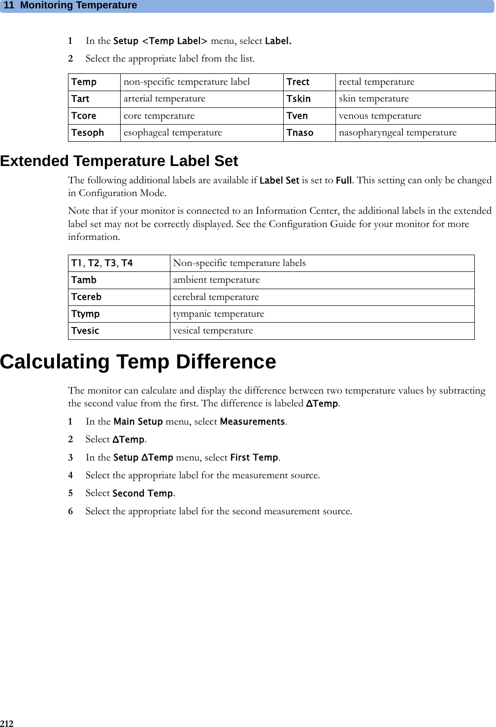 11 Monitoring Temperature2121In the Setup &lt;Temp Label&gt; menu, select Label.2Select the appropriate label from the list.Extended Temperature Label SetThe following additional labels are available if Label Set is set to Full. This setting can only be changed in Configuration Mode.Note that if your monitor is connected to an Information Center, the additional labels in the extended label set may not be correctly displayed. See the Configuration Guide for your monitor for more information.Calculating Temp DifferenceThe monitor can calculate and display the difference between two temperature values by subtracting the second value from the first. The difference is labeled ΔTemp.1In the Main Setup menu, select Measurements.2Select ΔTemp.3In the Setup ΔTemp menu, select First Temp.4Select the appropriate label for the measurement source.5Select Second Temp.6Select the appropriate label for the second measurement source.Temp non-specific temperature label Trect rectal temperatureTart arterial temperature Tskin skin temperatureTcore core temperature Tven venous temperatureTesoph esophageal temperature Tnaso nasopharyngeal temperatureT1, T2, T3, T4 Non-specific temperature labelsTamb ambient temperatureTcereb cerebral temperatureTtymp tympanic temperatureTvesic vesical temperature