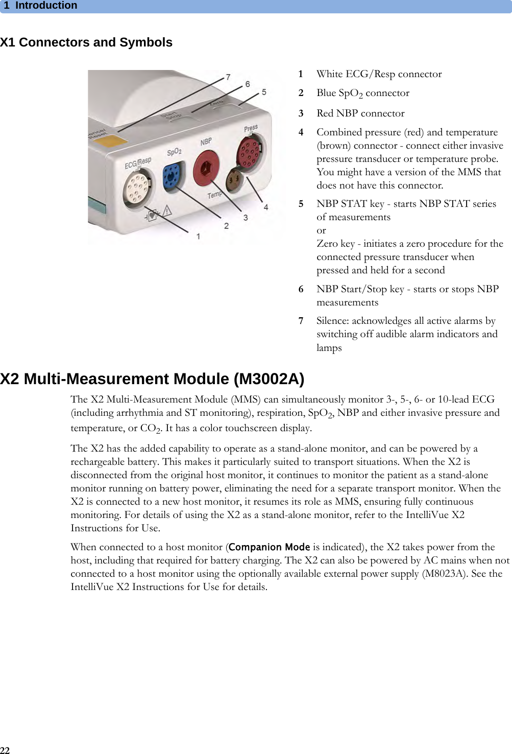 1Introduction22X1 Connectors and SymbolsX2 Multi-Measurement Module (M3002A)The X2 Multi-Measurement Module (MMS) can simultaneously monitor 3-, 5-, 6- or 10-lead ECG (including arrhythmia and ST monitoring), respiration, SpO2, NBP and either invasive pressure and temperature, or CO2. It has a color touchscreen display.The X2 has the added capability to operate as a stand-alone monitor, and can be powered by a rechargeable battery. This makes it particularly suited to transport situations. When the X2 is disconnected from the original host monitor, it continues to monitor the patient as a stand-alone monitor running on battery power, eliminating the need for a separate transport monitor. When the X2 is connected to a new host monitor, it resumes its role as MMS, ensuring fully continuous monitoring. For details of using the X2 as a stand-alone monitor, refer to the IntelliVue X2 Instructions for Use.When connected to a host monitor (Companion Mode is indicated), the X2 takes power from the host, including that required for battery charging. The X2 can also be powered by AC mains when not connected to a host monitor using the optionally available external power supply (M8023A). See the IntelliVue X2 Instructions for Use for details.1White ECG/Resp connector2Blue SpO2 connector3Red NBP connector4Combined pressure (red) and temperature (brown) connector - connect either invasive pressure transducer or temperature probe. You might have a version of the MMS that does not have this connector.5NBP STAT key - starts NBP STAT series of measurementsorZero key - initiates a zero procedure for the connected pressure transducer when pressed and held for a second6NBP Start/Stop key - starts or stops NBP measurements7Silence: acknowledges all active alarms by switching off audible alarm indicators and lamps