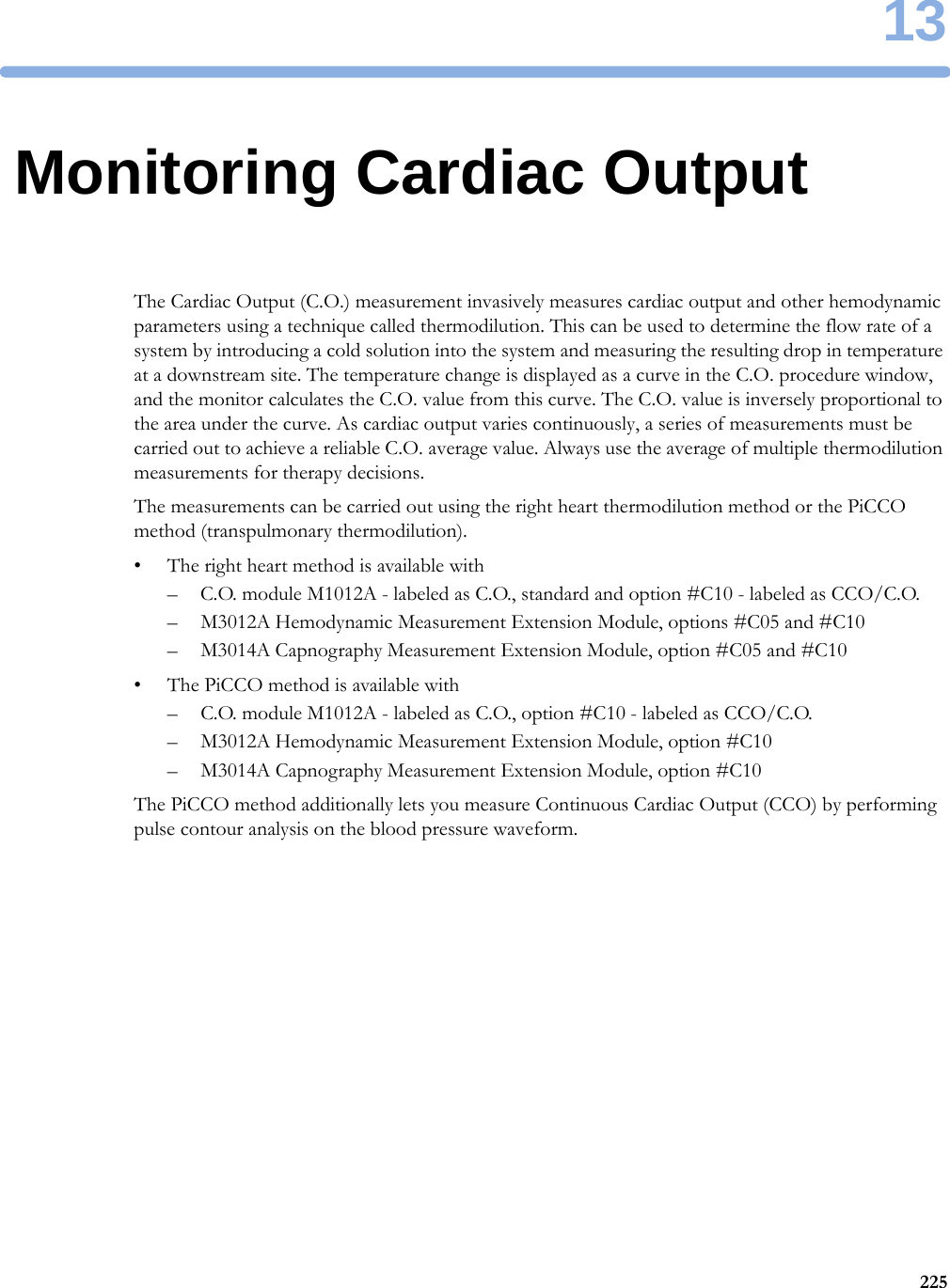 1322513Monitoring Cardiac OutputThe Cardiac Output (C.O.) measurement invasively measures cardiac output and other hemodynamic parameters using a technique called thermodilution. This can be used to determine the flow rate of a system by introducing a cold solution into the system and measuring the resulting drop in temperature at a downstream site. The temperature change is displayed as a curve in the C.O. procedure window, and the monitor calculates the C.O. value from this curve. The C.O. value is inversely proportional to the area under the curve. As cardiac output varies continuously, a series of measurements must be carried out to achieve a reliable C.O. average value. Always use the average of multiple thermodilution measurements for therapy decisions.The measurements can be carried out using the right heart thermodilution method or the PiCCO method (transpulmonary thermodilution).• The right heart method is available with– C.O. module M1012A - labeled as C.O., standard and option #C10 - labeled as CCO/C.O.– M3012A Hemodynamic Measurement Extension Module, options #C05 and #C10– M3014A Capnography Measurement Extension Module, option #C05 and #C10• The PiCCO method is available with– C.O. module M1012A - labeled as C.O., option #C10 - labeled as CCO/C.O.– M3012A Hemodynamic Measurement Extension Module, option #C10– M3014A Capnography Measurement Extension Module, option #C10The PiCCO method additionally lets you measure Continuous Cardiac Output (CCO) by performing pulse contour analysis on the blood pressure waveform.