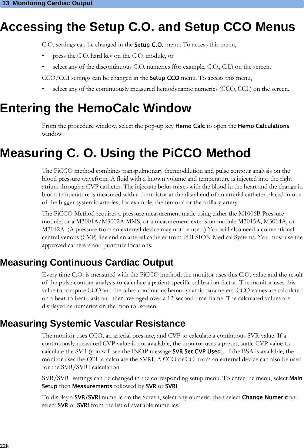 13 Monitoring Cardiac Output228Accessing the Setup C.O. and Setup CCO MenusC.O. settings can be changed in the Setup C.O. menu. To access this menu,• press the C.O. hard key on the C.O. module, or• select any of the discontinuous C.O. numerics (for example, C.O., C.I.) on the screen.CCO/CCI settings can be changed in the Setup CCO menu. To access this menu,• select any of the continuously measured hemodynamic numerics (CCO, CCI.) on the screen.Entering the HemoCalc WindowFrom the procedure window, select the pop-up key Hemo Calc to open the Hemo Calculations window.Measuring C. O. Using the PiCCO MethodThe PiCCO method combines transpulmonary thermodilution and pulse contour analysis on the blood pressure waveform. A fluid with a known volume and temperature is injected into the right atrium through a CVP catheter. The injectate bolus mixes with the blood in the heart and the change in blood temperature is measured with a thermistor at the distal end of an arterial catheter placed in one of the bigger systemic arteries, for example, the femoral or the axillary artery.The PiCCO Method requires a pressure measurement made using either the M1006B Pressure module, or a M3001A/M3002A MMS, or a measurement extension module M3015A, M3014A, or M3012A. (A pressure from an external device may not be used.) You will also need a conventional central venous (CVP) line and an arterial catheter from PULSION Medical Systems. You must use the approved catheters and puncture locations.Measuring Continuous Cardiac OutputEvery time C.O. is measured with the PiCCO method, the monitor uses this C.O. value and the result of the pulse contour analysis to calculate a patient-specific calibration factor. The monitor uses this value to compute CCO and the other continuous hemodynamic parameters. CCO values are calculated on a beat-to-beat basis and then averaged over a 12-second time frame. The calculated values are displayed as numerics on the monitor screen.Measuring Systemic Vascular ResistanceThe monitor uses CCO, an arterial pressure, and CVP to calculate a continuous SVR value. If a continuously measured CVP value is not available, the monitor uses a preset, static CVP value to calculate the SVR (you will see the INOP message SVR Set CVP Used). If the BSA is available, the monitor uses the CCI to calculate the SVRI. A CCO or CCI from an external device can also be used for the SVR/SVRI calculation.SVR/SVRI settings can be changed in the corresponding setup menu. To enter the menu, select Main Setup then Measurements followed by SVR or SVRI.To display a SVR/SVRI numeric on the Screen, select any numeric, then select Change Numeric and select SVR or SVRI from the list of available numerics.
