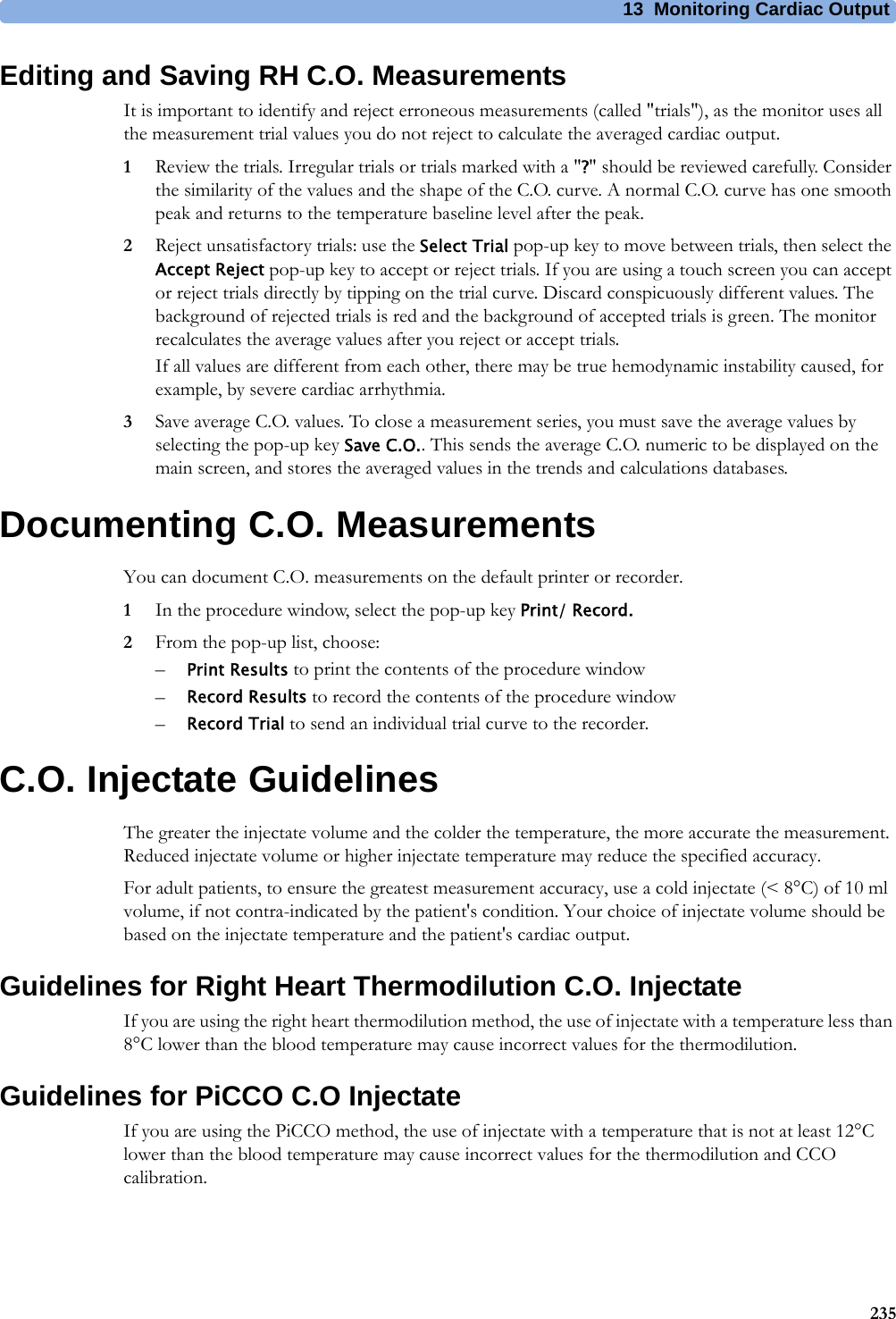 13 Monitoring Cardiac Output235Editing and Saving RH C.O. MeasurementsIt is important to identify and reject erroneous measurements (called &quot;trials&quot;), as the monitor uses all the measurement trial values you do not reject to calculate the averaged cardiac output.1Review the trials. Irregular trials or trials marked with a &quot;?&quot; should be reviewed carefully. Consider the similarity of the values and the shape of the C.O. curve. A normal C.O. curve has one smooth peak and returns to the temperature baseline level after the peak.2Reject unsatisfactory trials: use the Select Trial pop-up key to move between trials, then select the Accept Reject pop-up key to accept or reject trials. If you are using a touch screen you can accept or reject trials directly by tipping on the trial curve. Discard conspicuously different values. The background of rejected trials is red and the background of accepted trials is green. The monitor recalculates the average values after you reject or accept trials.If all values are different from each other, there may be true hemodynamic instability caused, for example, by severe cardiac arrhythmia.3Save average C.O. values. To close a measurement series, you must save the average values by selecting the pop-up key Save C.O.. This sends the average C.O. numeric to be displayed on the main screen, and stores the averaged values in the trends and calculations databases.Documenting C.O. MeasurementsYou can document C.O. measurements on the default printer or recorder.1In the procedure window, select the pop-up key Print/ Record.2From the pop-up list, choose:–Print Results to print the contents of the procedure window–Record Results to record the contents of the procedure window–Record Trial to send an individual trial curve to the recorder.C.O. Injectate GuidelinesThe greater the injectate volume and the colder the temperature, the more accurate the measurement. Reduced injectate volume or higher injectate temperature may reduce the specified accuracy.For adult patients, to ensure the greatest measurement accuracy, use a cold injectate (&lt; 8°C) of 10 ml volume, if not contra-indicated by the patient&apos;s condition. Your choice of injectate volume should be based on the injectate temperature and the patient&apos;s cardiac output.Guidelines for Right Heart Thermodilution C.O. InjectateIf you are using the right heart thermodilution method, the use of injectate with a temperature less than 8°C lower than the blood temperature may cause incorrect values for the thermodilution.Guidelines for PiCCO C.O InjectateIf you are using the PiCCO method, the use of injectate with a temperature that is not at least 12°C lower than the blood temperature may cause incorrect values for the thermodilution and CCO calibration.