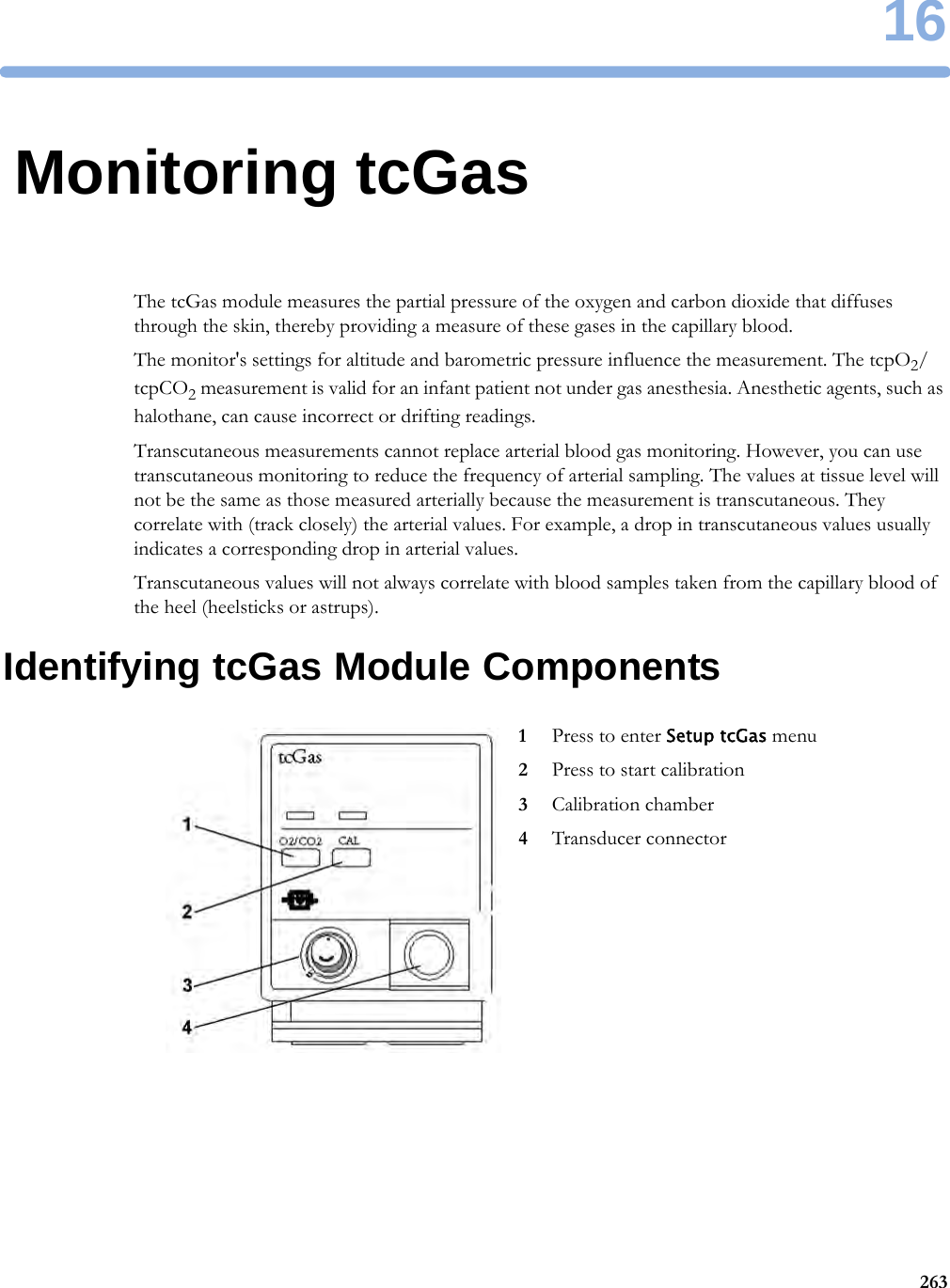 1626316Monitoring tcGasThe tcGas module measures the partial pressure of the oxygen and carbon dioxide that diffuses through the skin, thereby providing a measure of these gases in the capillary blood.The monitor&apos;s settings for altitude and barometric pressure influence the measurement. The tcpO2/tcpCO2 measurement is valid for an infant patient not under gas anesthesia. Anesthetic agents, such as halothane, can cause incorrect or drifting readings.Transcutaneous measurements cannot replace arterial blood gas monitoring. However, you can use transcutaneous monitoring to reduce the frequency of arterial sampling. The values at tissue level will not be the same as those measured arterially because the measurement is transcutaneous. They correlate with (track closely) the arterial values. For example, a drop in transcutaneous values usually indicates a corresponding drop in arterial values.Transcutaneous values will not always correlate with blood samples taken from the capillary blood of the heel (heelsticks or astrups).Identifying tcGas Module Components1Press to enter Setup tcGas menu2Press to start calibration3Calibration chamber4Transducer connector