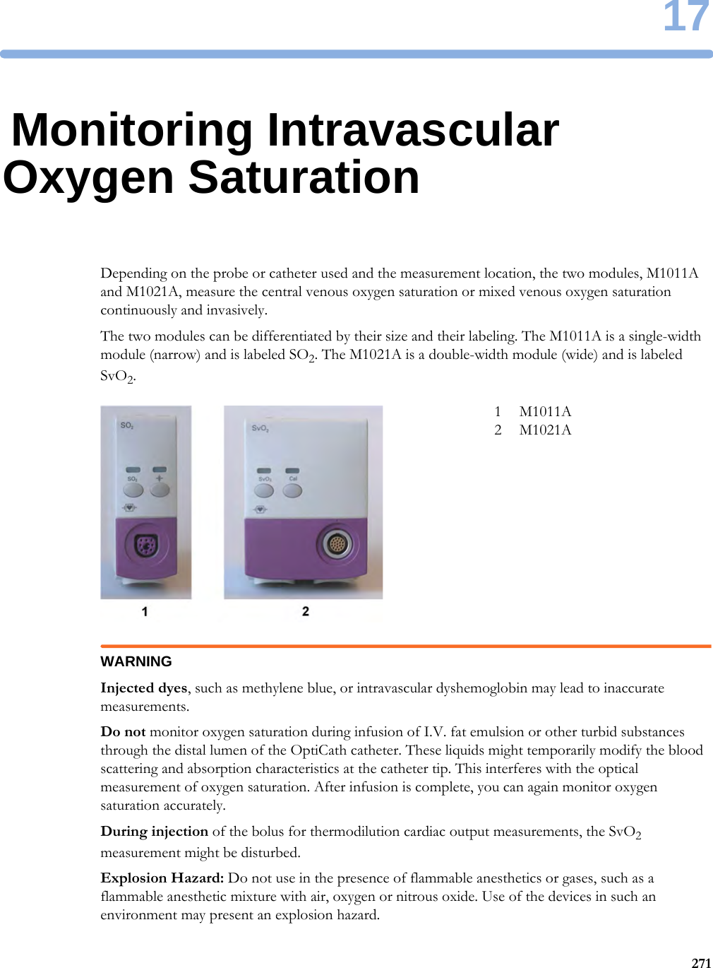 1727117Monitoring Intravascular Oxygen SaturationDepending on the probe or catheter used and the measurement location, the two modules, M1011A and M1021A, measure the central venous oxygen saturation or mixed venous oxygen saturation continuously and invasively.The two modules can be differentiated by their size and their labeling. The M1011A is a single-width module (narrow) and is labeled SO2. The M1021A is a double-width module (wide) and is labeled SvO2.WARNINGInjected dyes, such as methylene blue, or intravascular dyshemoglobin may lead to inaccurate measurements.Do not monitor oxygen saturation during infusion of I.V. fat emulsion or other turbid substances through the distal lumen of the OptiCath catheter. These liquids might temporarily modify the blood scattering and absorption characteristics at the catheter tip. This interferes with the optical measurement of oxygen saturation. After infusion is complete, you can again monitor oxygen saturation accurately.During injection of the bolus for thermodilution cardiac output measurements, the SvO2 measurement might be disturbed.Explosion Hazard: Do not use in the presence of flammable anesthetics or gases, such as a flammable anesthetic mixture with air, oxygen or nitrous oxide. Use of the devices in such an environment may present an explosion hazard.1 M1011A2 M1021A