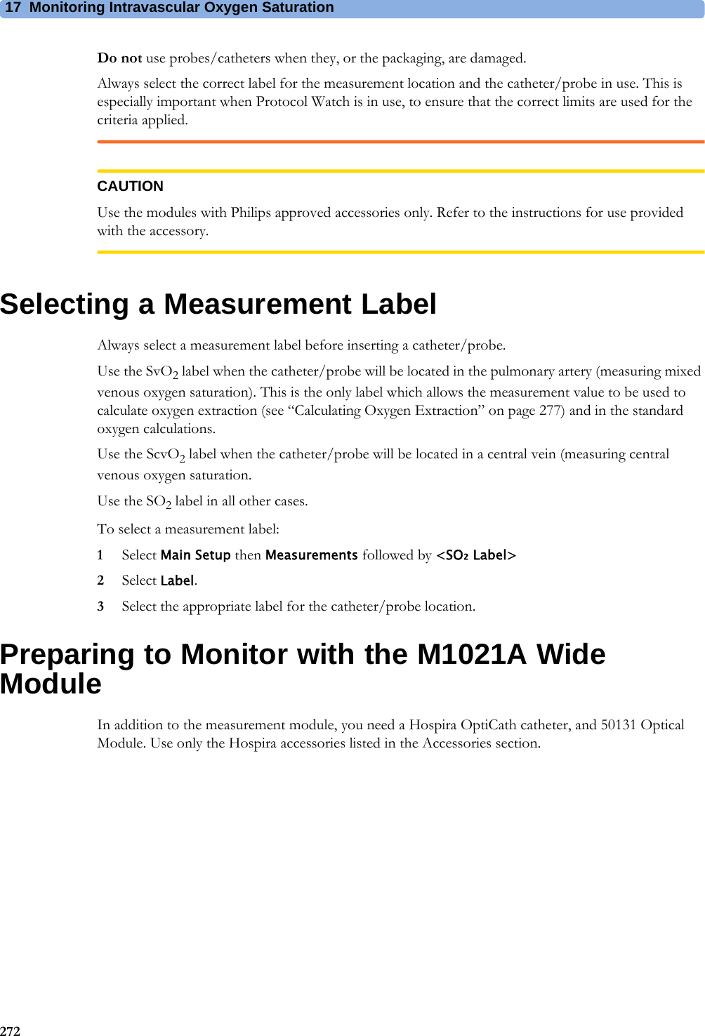 17 Monitoring Intravascular Oxygen Saturation272Do not use probes/catheters when they, or the packaging, are damaged.Always select the correct label for the measurement location and the catheter/probe in use. This is especially important when Protocol Watch is in use, to ensure that the correct limits are used for the criteria applied.CAUTIONUse the modules with Philips approved accessories only. Refer to the instructions for use provided with the accessory.Selecting a Measurement LabelAlways select a measurement label before inserting a catheter/probe.Use the SvO2 label when the catheter/probe will be located in the pulmonary artery (measuring mixed venous oxygen saturation). This is the only label which allows the measurement value to be used to calculate oxygen extraction (see “Calculating Oxygen Extraction” on page 277) and in the standard oxygen calculations.Use the ScvO2 label when the catheter/probe will be located in a central vein (measuring central venous oxygen saturation.Use the SO2 label in all other cases.To select a measurement label:1Select Main Setup then Measurements followed by &lt;SO₂ Label&gt;2Select Label.3Select the appropriate label for the catheter/probe location.Preparing to Monitor with the M1021A Wide ModuleIn addition to the measurement module, you need a Hospira OptiCath catheter, and 50131 Optical Module. Use only the Hospira accessories listed in the Accessories section.