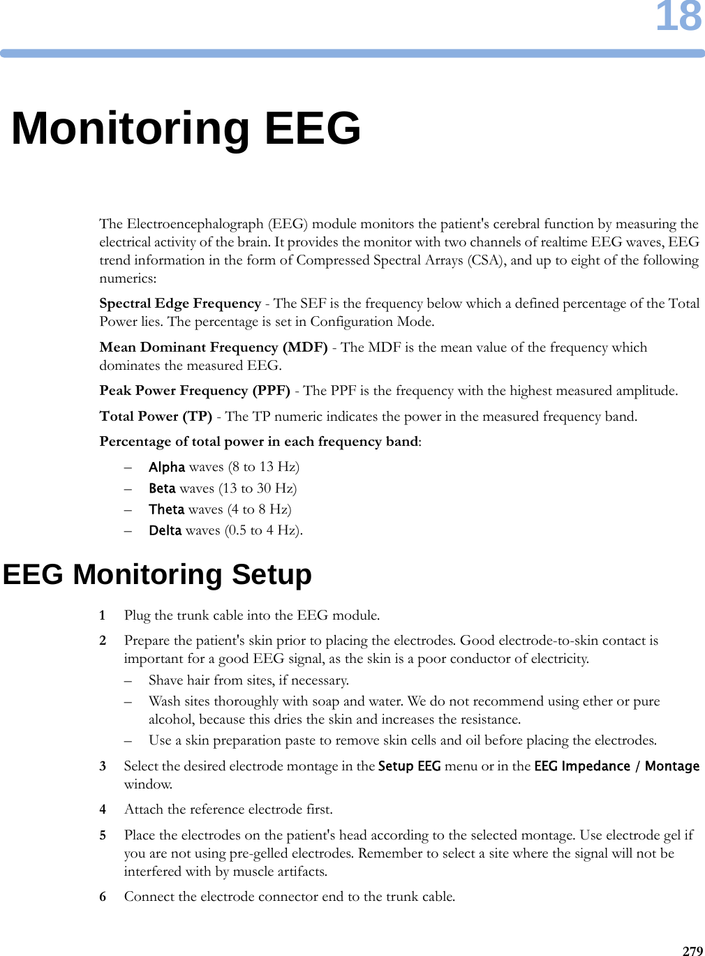 1827918Monitoring EEGThe Electroencephalograph (EEG) module monitors the patient&apos;s cerebral function by measuring the electrical activity of the brain. It provides the monitor with two channels of realtime EEG waves, EEG trend information in the form of Compressed Spectral Arrays (CSA), and up to eight of the following numerics:Spectral Edge Frequency - The SEF is the frequency below which a defined percentage of the Total Power lies. The percentage is set in Configuration Mode.Mean Dominant Frequency (MDF) - The MDF is the mean value of the frequency which dominates the measured EEG.Peak Power Frequency (PPF) - The PPF is the frequency with the highest measured amplitude.Total Power (TP) - The TP numeric indicates the power in the measured frequency band.Percentage of total power in each frequency band:–Alpha waves (8 to 13 Hz)–Beta waves (13 to 30 Hz)–Theta waves (4 to 8 Hz)–Delta waves (0.5 to 4 Hz).EEG Monitoring Setup1Plug the trunk cable into the EEG module.2Prepare the patient&apos;s skin prior to placing the electrodes. Good electrode-to-skin contact is important for a good EEG signal, as the skin is a poor conductor of electricity.– Shave hair from sites, if necessary.– Wash sites thoroughly with soap and water. We do not recommend using ether or pure alcohol, because this dries the skin and increases the resistance.– Use a skin preparation paste to remove skin cells and oil before placing the electrodes.3Select the desired electrode montage in the Setup EEG menu or in the EEG Impedance / Montage window.4Attach the reference electrode first.5Place the electrodes on the patient&apos;s head according to the selected montage. Use electrode gel if you are not using pre-gelled electrodes. Remember to select a site where the signal will not be interfered with by muscle artifacts.6Connect the electrode connector end to the trunk cable.