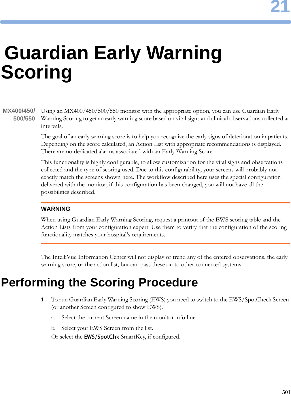 2130121Guardian Early Warning ScoringMX400/450/500/550 Using an MX400/450/500/550 monitor with the appropriate option, you can use Guardian Early Warning Scoring to get an early warning score based on vital signs and clinical observations collected at intervals.The goal of an early warning score is to help you recognize the early signs of deterioration in patients. Depending on the score calculated, an Action List with appropriate recommendations is displayed. There are no dedicated alarms associated with an Early Warning Score.This functionality is highly configurable, to allow customization for the vital signs and observations collected and the type of scoring used. Due to this configurability, your screens will probably not exactly match the screens shown here. The workflow described here uses the special configuration delivered with the monitor; if this configuration has been changed, you will not have all the possibilities described.WARNINGWhen using Guardian Early Warning Scoring, request a printout of the EWS scoring table and the Action Lists from your configuration expert. Use them to verify that the configuration of the scoring functionality matches your hospital’s requirements.The IntelliVue Information Center will not display or trend any of the entered observations, the early warning score, or the action list, but can pass these on to other connected systems.Performing the Scoring Procedure1To run Guardian Early Warning Scoring (EWS) you need to switch to the EWS/SpotCheck Screen (or another Screen configured to show EWS).a. Select the current Screen name in the monitor info line.b. Select your EWS Screen from the list.Or select the EWS/SpotChk SmartKey, if configured.