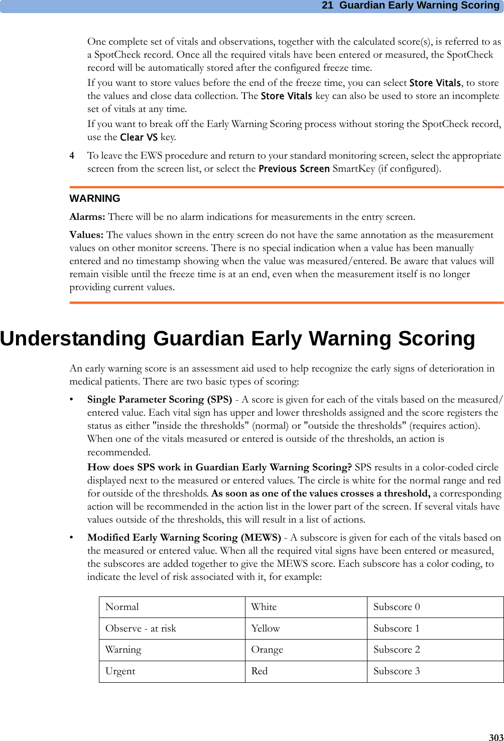 21 Guardian Early Warning Scoring303One complete set of vitals and observations, together with the calculated score(s), is referred to as a SpotCheck record. Once all the required vitals have been entered or measured, the SpotCheck record will be automatically stored after the configured freeze time.If you want to store values before the end of the freeze time, you can select Store Vitals, to store the values and close data collection. The Store Vitals key can also be used to store an incomplete set of vitals at any time.If you want to break off the Early Warning Scoring process without storing the SpotCheck record, use the Clear VS key.4To leave the EWS procedure and return to your standard monitoring screen, select the appropriate screen from the screen list, or select the Previous Screen SmartKey (if configured).WARNINGAlarms: There will be no alarm indications for measurements in the entry screen. Values: The values shown in the entry screen do not have the same annotation as the measurement values on other monitor screens. There is no special indication when a value has been manually entered and no timestamp showing when the value was measured/entered. Be aware that values will remain visible until the freeze time is at an end, even when the measurement itself is no longer providing current values.Understanding Guardian Early Warning ScoringAn early warning score is an assessment aid used to help recognize the early signs of deterioration in medical patients. There are two basic types of scoring:•Single Parameter Scoring (SPS) - A score is given for each of the vitals based on the measured/entered value. Each vital sign has upper and lower thresholds assigned and the score registers the status as either &quot;inside the thresholds&quot; (normal) or &quot;outside the thresholds&quot; (requires action). When one of the vitals measured or entered is outside of the thresholds, an action is recommended.How does SPS work in Guardian Early Warning Scoring? SPS results in a color-coded circle displayed next to the measured or entered values. The circle is white for the normal range and red for outside of the thresholds. As soon as one of the values crosses a threshold, a corresponding action will be recommended in the action list in the lower part of the screen. If several vitals have values outside of the thresholds, this will result in a list of actions.•Modified Early Warning Scoring (MEWS) - A subscore is given for each of the vitals based on the measured or entered value. When all the required vital signs have been entered or measured, the subscores are added together to give the MEWS score. Each subscore has a color coding, to indicate the level of risk associated with it, for example:Normal White Subscore 0Observe - at risk Yellow Subscore 1Warning Orange Subscore 2Urgent Red Subscore 3