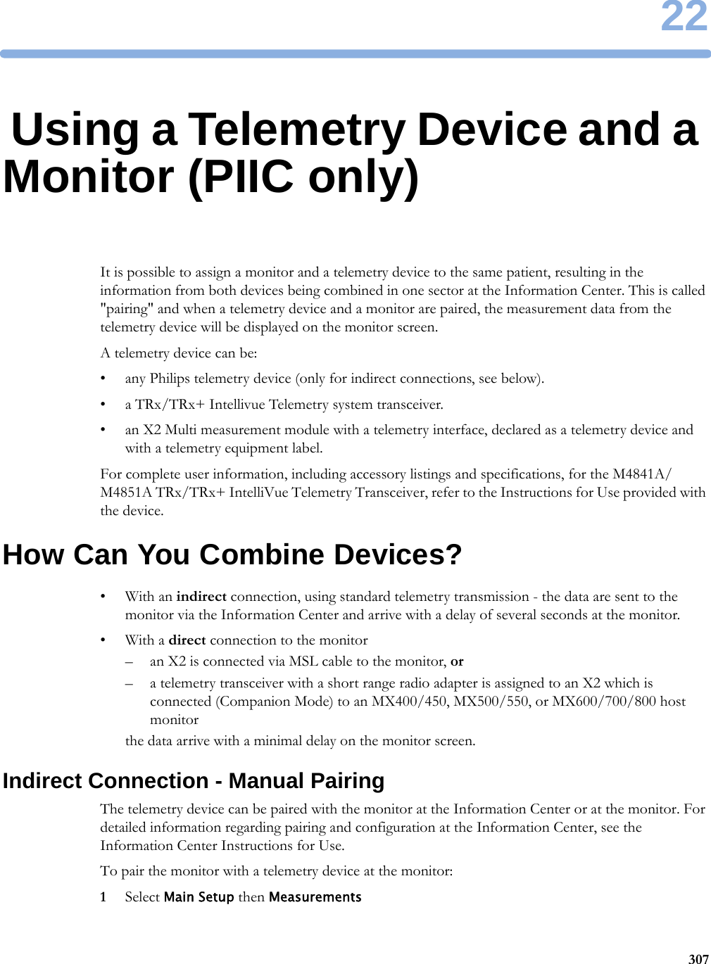 2230722Using a Telemetry Device and a Monitor (PIIC only)It is possible to assign a monitor and a telemetry device to the same patient, resulting in the information from both devices being combined in one sector at the Information Center. This is called &quot;pairing&quot; and when a telemetry device and a monitor are paired, the measurement data from the telemetry device will be displayed on the monitor screen.A telemetry device can be:• any Philips telemetry device (only for indirect connections, see below).• a TRx/TRx+ Intellivue Telemetry system transceiver.• an X2 Multi measurement module with a telemetry interface, declared as a telemetry device and with a telemetry equipment label.For complete user information, including accessory listings and specifications, for the M4841A/M4851A TRx/TRx+ IntelliVue Telemetry Transceiver, refer to the Instructions for Use provided with the device.How Can You Combine Devices?•With an indirect connection, using standard telemetry transmission - the data are sent to the monitor via the Information Center and arrive with a delay of several seconds at the monitor.•With a direct connection to the monitor– an X2 is connected via MSL cable to the monitor, or– a telemetry transceiver with a short range radio adapter is assigned to an X2 which is connected (Companion Mode) to an MX400/450, MX500/550, or MX600/700/800 host monitorthe data arrive with a minimal delay on the monitor screen.Indirect Connection - Manual PairingThe telemetry device can be paired with the monitor at the Information Center or at the monitor. For detailed information regarding pairing and configuration at the Information Center, see the Information Center Instructions for Use.To pair the monitor with a telemetry device at the monitor:1Select Main Setup then Measurements