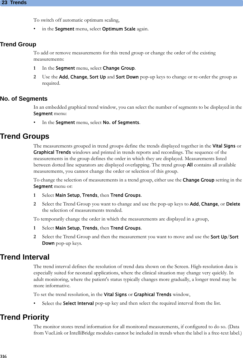 23 Trends316To switch off automatic optimum scaling,•in the Segment menu, select Optimum Scale again.Trend GroupTo add or remove measurements for this trend group or change the order of the existing measurements:1In the Segment menu, select Change Group.2Use the Add, Change, Sort Up and Sort Down pop-up keys to change or re-order the group as required.No. of SegmentsIn an embedded graphical trend window, you can select the number of segments to be displayed in the Segment menu:•In the Segment menu, select No. of Segments.Trend GroupsThe measurements grouped in trend groups define the trends displayed together in the Vital Signs or Graphical Trends windows and printed in trends reports and recordings. The sequence of the measurements in the group defines the order in which they are displayed. Measurements listed between dotted line separators are displayed overlapping. The trend group All contains all available measurements, you cannot change the order or selection of this group.To change the selection of measurements in a trend group, either use the Change Group setting in the Segment menu or:1Select Main Setup, Trends, then Trend Groups.2Select the Trend Group you want to change and use the pop-up keys to Add, Change, or Delete the selection of measurements trended.To temporarily change the order in which the measurements are displayed in a group,1Select Main Setup, Trends, then Trend Groups.2Select the Trend Group and then the measurement you want to move and use the Sort Up/Sort Down pop-up keys.Trend IntervalThe trend interval defines the resolution of trend data shown on the Screen. High-resolution data is especially suited for neonatal applications, where the clinical situation may change very quickly. In adult monitoring, where the patient&apos;s status typically changes more gradually, a longer trend may be more informative.To set the trend resolution, in the Vital Signs or Graphical Trends window,• Select the Select Interval pop-up key and then select the required interval from the list.Trend PriorityThe monitor stores trend information for all monitored measurements, if configured to do so. (Data from VueLink or IntelliBridge modules cannot be included in trends when the label is a free-text label.) 