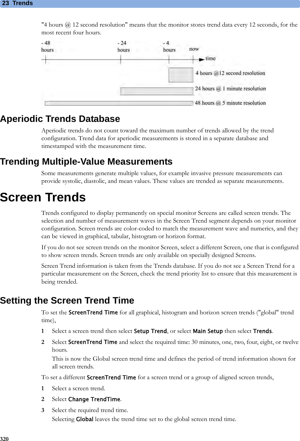 23 Trends320&quot;4 hours @ 12 second resolution&quot; means that the monitor stores trend data every 12 seconds, for the most recent four hours.Aperiodic Trends DatabaseAperiodic trends do not count toward the maximum number of trends allowed by the trend configuration. Trend data for aperiodic measurements is stored in a separate database and timestamped with the measurement time.Trending Multiple-Value MeasurementsSome measurements generate multiple values, for example invasive pressure measurements can provide systolic, diastolic, and mean values. These values are trended as separate measurements.Screen TrendsTrends configured to display permanently on special monitor Screens are called screen trends. The selection and number of measurement waves in the Screen Trend segment depends on your monitor configuration. Screen trends are color-coded to match the measurement wave and numerics, and they can be viewed in graphical, tabular, histogram or horizon format.If you do not see screen trends on the monitor Screen, select a different Screen, one that is configured to show screen trends. Screen trends are only available on specially designed Screens.Screen Trend information is taken from the Trends database. If you do not see a Screen Trend for a particular measurement on the Screen, check the trend priority list to ensure that this measurement is being trended.Setting the Screen Trend TimeTo set the ScreenTrend Time for all graphical, histogram and horizon screen trends (&quot;global&quot; trend time),1Select a screen trend then select Setup Trend, or select Main Setup then select Trends.2Select ScreenTrend Time and select the required time: 30 minutes, one, two, four, eight, or twelve hours.This is now the Global screen trend time and defines the period of trend information shown for all screen trends.To set a different ScreenTrend Time for a screen trend or a group of aligned screen trends,1Select a screen trend.2Select Change TrendTime.3Select the required trend time.Selecting Global leaves the trend time set to the global screen trend time.