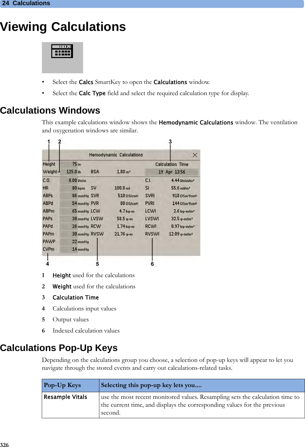 24 Calculations326Viewing Calculations• Select the Calcs SmartKey to open the Calculations window.• Select the Calc Type field and select the required calculation type for display.Calculations WindowsThis example calculations window shows the Hemodynamic Calculations window. The ventilation and oxygenation windows are similar.1Height used for the calculations2Weight used for the calculations3Calculation Time4Calculations input values5Output values6Indexed calculation valuesCalculations Pop-Up KeysDepending on the calculations group you choose, a selection of pop-up keys will appear to let you navigate through the stored events and carry out calculations-related tasks.Pop-Up Keys Selecting this pop-up key lets you....Resample Vitals use the most recent monitored values. Resampling sets the calculation time to the current time, and displays the corresponding values for the previous second.