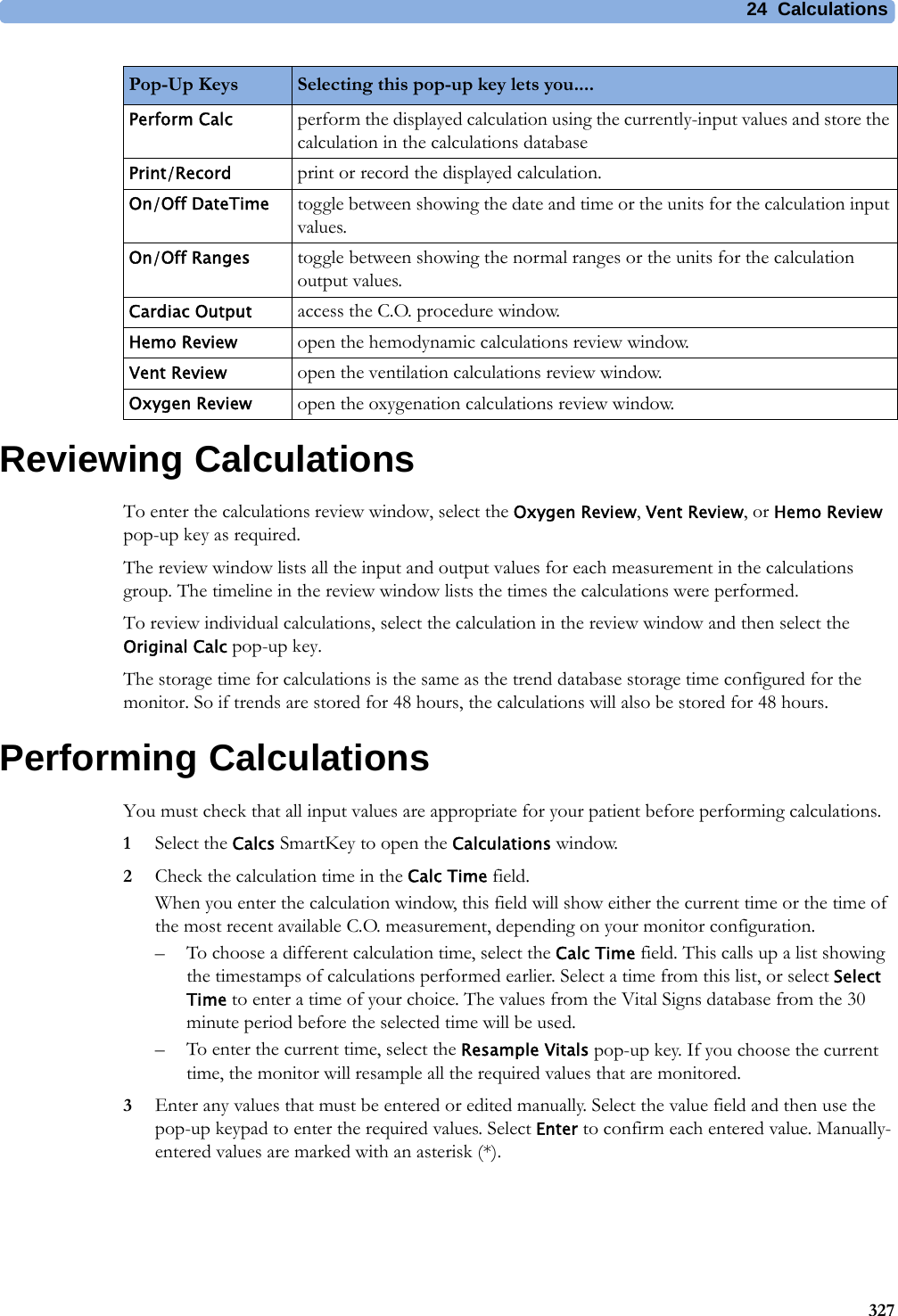24 Calculations327Reviewing CalculationsTo enter the calculations review window, select the Oxygen Review, Vent Review, or Hemo Review pop-up key as required.The review window lists all the input and output values for each measurement in the calculations group. The timeline in the review window lists the times the calculations were performed.To review individual calculations, select the calculation in the review window and then select the Original Calc pop-up key.The storage time for calculations is the same as the trend database storage time configured for the monitor. So if trends are stored for 48 hours, the calculations will also be stored for 48 hours.Performing CalculationsYou must check that all input values are appropriate for your patient before performing calculations.1Select the Calcs SmartKey to open the Calculations window.2Check the calculation time in the Calc Time field.When you enter the calculation window, this field will show either the current time or the time of the most recent available C.O. measurement, depending on your monitor configuration.– To choose a different calculation time, select the Calc Time field. This calls up a list showing the timestamps of calculations performed earlier. Select a time from this list, or select Select Time to enter a time of your choice. The values from the Vital Signs database from the 30 minute period before the selected time will be used.– To enter the current time, select the Resample Vitals pop-up key. If you choose the current time, the monitor will resample all the required values that are monitored.3Enter any values that must be entered or edited manually. Select the value field and then use the pop-up keypad to enter the required values. Select Enter to confirm each entered value. Manually-entered values are marked with an asterisk (*).Perform Calc perform the displayed calculation using the currently-input values and store the calculation in the calculations databasePrint/Record print or record the displayed calculation.On/Off DateTime toggle between showing the date and time or the units for the calculation input values.On/Off Ranges toggle between showing the normal ranges or the units for the calculation output values.Cardiac Output access the C.O. procedure window.Hemo Review open the hemodynamic calculations review window.Vent Review open the ventilation calculations review window.Oxygen Review open the oxygenation calculations review window.Pop-Up Keys Selecting this pop-up key lets you....