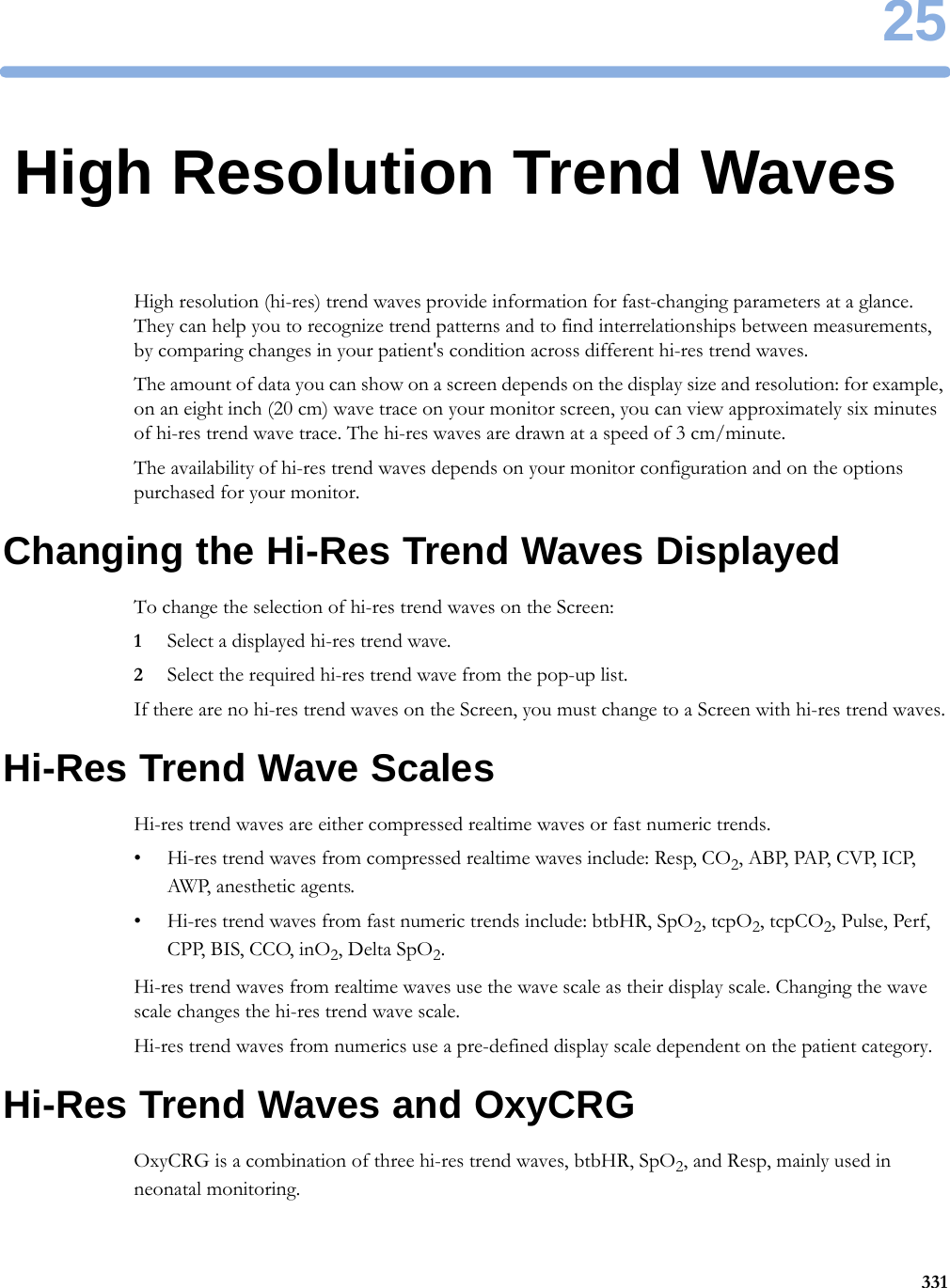 2533125High Resolution Trend WavesHigh resolution (hi-res) trend waves provide information for fast-changing parameters at a glance. They can help you to recognize trend patterns and to find interrelationships between measurements, by comparing changes in your patient&apos;s condition across different hi-res trend waves.The amount of data you can show on a screen depends on the display size and resolution: for example, on an eight inch (20 cm) wave trace on your monitor screen, you can view approximately six minutes of hi-res trend wave trace. The hi-res waves are drawn at a speed of 3 cm/minute.The availability of hi-res trend waves depends on your monitor configuration and on the options purchased for your monitor.Changing the Hi-Res Trend Waves DisplayedTo change the selection of hi-res trend waves on the Screen:1Select a displayed hi-res trend wave.2Select the required hi-res trend wave from the pop-up list.If there are no hi-res trend waves on the Screen, you must change to a Screen with hi-res trend waves.Hi-Res Trend Wave ScalesHi-res trend waves are either compressed realtime waves or fast numeric trends.• Hi-res trend waves from compressed realtime waves include: Resp, CO2, ABP,  PAP, CV P,  I C P, AWP, anesthetic agents.• Hi-res trend waves from fast numeric trends include: btbHR, SpO2, tcpO2, tcpCO2, Pulse, Perf, CPP, BIS, CCO, inO2, Delta SpO2.Hi-res trend waves from realtime waves use the wave scale as their display scale. Changing the wave scale changes the hi-res trend wave scale.Hi-res trend waves from numerics use a pre-defined display scale dependent on the patient category.Hi-Res Trend Waves and OxyCRGOxyCRG is a combination of three hi-res trend waves, btbHR, SpO2, and Resp, mainly used in neonatal monitoring.