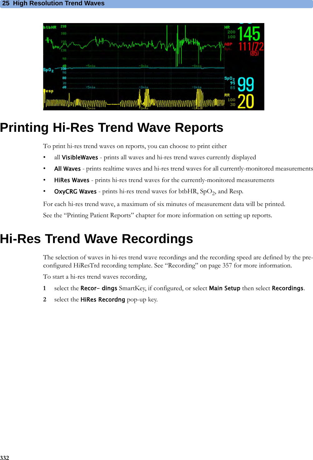 25 High Resolution Trend Waves332Printing Hi-Res Trend Wave ReportsTo print hi-res trend waves on reports, you can choose to print either• all VisibleWaves - prints all waves and hi-res trend waves currently displayed•All Waves - prints realtime waves and hi-res trend waves for all currently-monitored measurements•HiRes Waves - prints hi-res trend waves for the currently-monitored measurements•OxyCRG Waves - prints hi-res trend waves for btbHR, SpO2, and Resp.For each hi-res trend wave, a maximum of six minutes of measurement data will be printed.See the “Printing Patient Reports” chapter for more information on setting up reports.Hi-Res Trend Wave RecordingsThe selection of waves in hi-res trend wave recordings and the recording speed are defined by the pre-configured HiResTrd recording template. See “Recording” on page 357 for more information.To start a hi-res trend waves recording,1select the Recor- dings SmartKey, if configured, or select Main Setup then select Recordings.2select the HiRes Recordng pop-up key.