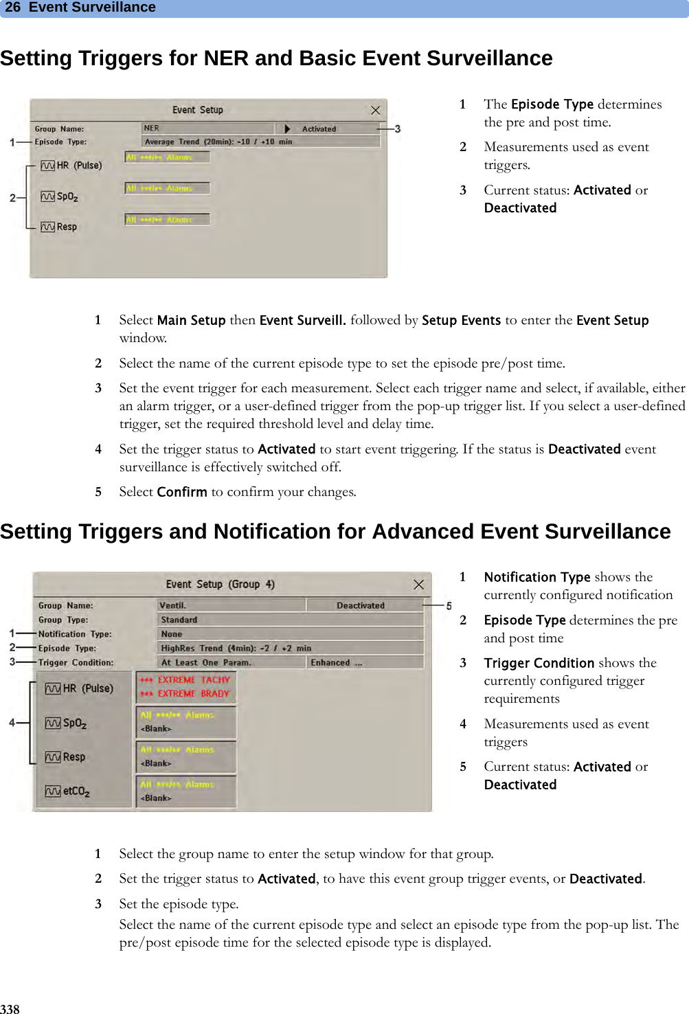 26 Event Surveillance338Setting Triggers for NER and Basic Event Surveillance1Select Main Setup then Event Surveill. followed by Setup Events to enter the Event Setup window.2Select the name of the current episode type to set the episode pre/post time.3Set the event trigger for each measurement. Select each trigger name and select, if available, either an alarm trigger, or a user-defined trigger from the pop-up trigger list. If you select a user-defined trigger, set the required threshold level and delay time.4Set the trigger status to Activated to start event triggering. If the status is Deactivated event surveillance is effectively switched off.5Select Confirm to confirm your changes.Setting Triggers and Notification for Advanced Event Surveillance1Select the group name to enter the setup window for that group.2Set the trigger status to Activated, to have this event group trigger events, or Deactivated.3Set the episode type.Select the name of the current episode type and select an episode type from the pop-up list. The pre/post episode time for the selected episode type is displayed.1The Episode Type determines the pre and post time.2Measurements used as event triggers.3Current status: Activated or Deactivated1Notification Type shows the currently configured notification2Episode Type determines the pre and post time3Trigger Condition shows the currently configured trigger requirements4Measurements used as event triggers5Current status: Activated or Deactivated