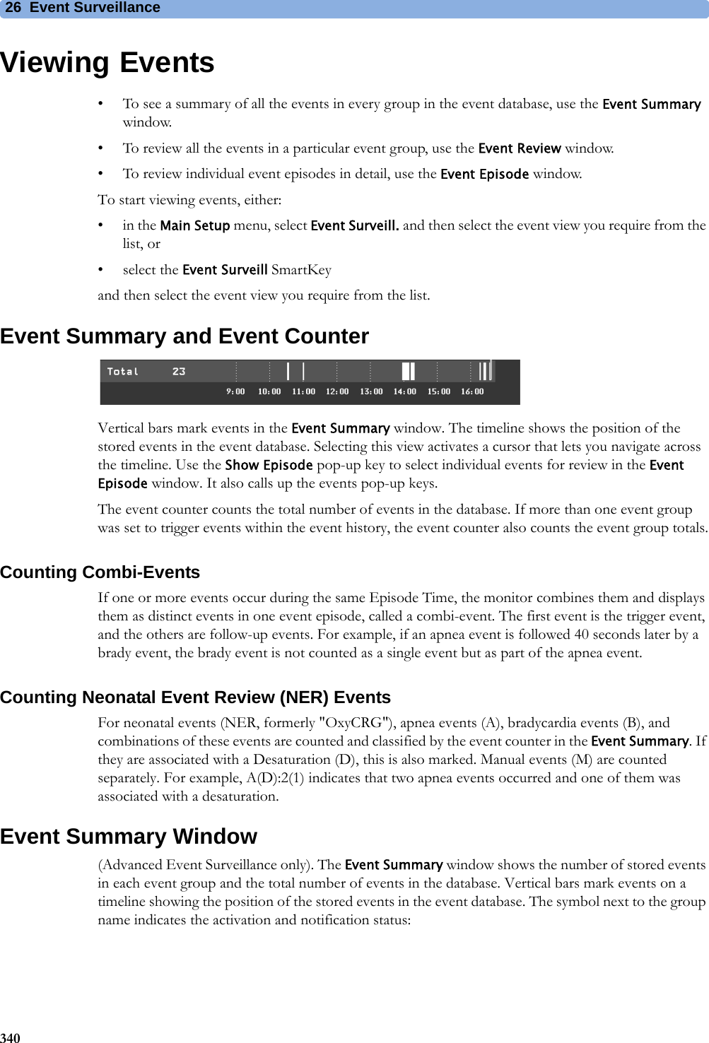 26 Event Surveillance340Viewing Events• To see a summary of all the events in every group in the event database, use the Event Summary window.• To review all the events in a particular event group, use the Event Review window.• To review individual event episodes in detail, use the Event Episode window.To start viewing events, either:•in the Main Setup menu, select Event Surveill. and then select the event view you require from the list, or• select the Event Surveill SmartKeyand then select the event view you require from the list.Event Summary and Event CounterVertical bars mark events in the Event Summary window. The timeline shows the position of the stored events in the event database. Selecting this view activates a cursor that lets you navigate across the timeline. Use the Show Episode pop-up key to select individual events for review in the Event Episode window. It also calls up the events pop-up keys.The event counter counts the total number of events in the database. If more than one event group was set to trigger events within the event history, the event counter also counts the event group totals.Counting Combi-EventsIf one or more events occur during the same Episode Time, the monitor combines them and displays them as distinct events in one event episode, called a combi-event. The first event is the trigger event, and the others are follow-up events. For example, if an apnea event is followed 40 seconds later by a brady event, the brady event is not counted as a single event but as part of the apnea event.Counting Neonatal Event Review (NER) EventsFor neonatal events (NER, formerly &quot;OxyCRG&quot;), apnea events (A), bradycardia events (B), and combinations of these events are counted and classified by the event counter in the Event Summary. If they are associated with a Desaturation (D), this is also marked. Manual events (M) are counted separately. For example, A(D):2(1) indicates that two apnea events occurred and one of them was associated with a desaturation.Event Summary Window(Advanced Event Surveillance only). The Event Summary window shows the number of stored events in each event group and the total number of events in the database. Vertical bars mark events on a timeline showing the position of the stored events in the event database. The symbol next to the group name indicates the activation and notification status: