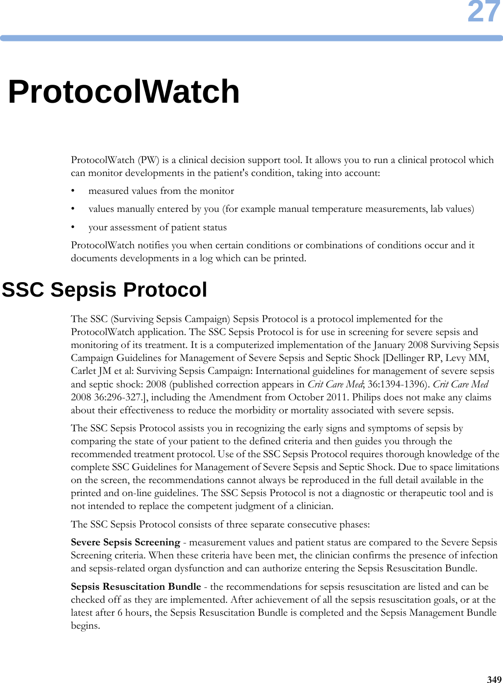 2734927ProtocolWatchProtocolWatch (PW) is a clinical decision support tool. It allows you to run a clinical protocol which can monitor developments in the patient&apos;s condition, taking into account:• measured values from the monitor• values manually entered by you (for example manual temperature measurements, lab values)• your assessment of patient statusProtocolWatch notifies you when certain conditions or combinations of conditions occur and it documents developments in a log which can be printed.SSC Sepsis ProtocolThe SSC (Surviving Sepsis Campaign) Sepsis Protocol is a protocol implemented for the ProtocolWatch application. The SSC Sepsis Protocol is for use in screening for severe sepsis and monitoring of its treatment. It is a computerized implementation of the January 2008 Surviving Sepsis Campaign Guidelines for Management of Severe Sepsis and Septic Shock [Dellinger RP, Levy MM, Carlet JM et al: Surviving Sepsis Campaign: International guidelines for management of severe sepsis and septic shock: 2008 (published correction appears in Crit Care Med; 36:1394-1396). Crit Care Med 2008 36:296-327.], including the Amendment from October 2011. Philips does not make any claims about their effectiveness to reduce the morbidity or mortality associated with severe sepsis.The SSC Sepsis Protocol assists you in recognizing the early signs and symptoms of sepsis by comparing the state of your patient to the defined criteria and then guides you through the recommended treatment protocol. Use of the SSC Sepsis Protocol requires thorough knowledge of the complete SSC Guidelines for Management of Severe Sepsis and Septic Shock. Due to space limitations on the screen, the recommendations cannot always be reproduced in the full detail available in the printed and on-line guidelines. The SSC Sepsis Protocol is not a diagnostic or therapeutic tool and is not intended to replace the competent judgment of a clinician.The SSC Sepsis Protocol consists of three separate consecutive phases:Severe Sepsis Screening - measurement values and patient status are compared to the Severe Sepsis Screening criteria. When these criteria have been met, the clinician confirms the presence of infection and sepsis-related organ dysfunction and can authorize entering the Sepsis Resuscitation Bundle.Sepsis Resuscitation Bundle - the recommendations for sepsis resuscitation are listed and can be checked off as they are implemented. After achievement of all the sepsis resuscitation goals, or at the latest after 6 hours, the Sepsis Resuscitation Bundle is completed and the Sepsis Management Bundle begins.