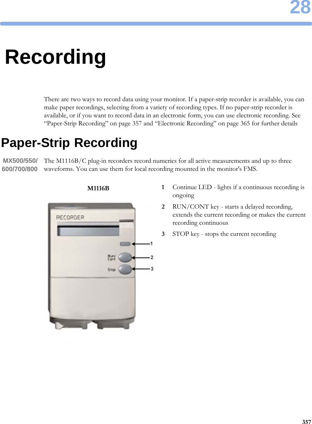 2835728RecordingThere are two ways to record data using your monitor. If a paper-strip recorder is available, you can make paper recordings, selecting from a variety of recording types. If no paper-strip recorder is available, or if you want to record data in an electronic form, you can use electronic recording. See “Paper-Strip Recording” on page 357 and “Electronic Recording” on page 365 for further detailsPaper-Strip RecordingMX500/550/600/700/800 The M1116B/C plug-in recorders record numerics for all active measurements and up to three waveforms. You can use them for local recording mounted in the monitor&apos;s FMS.M1116B 1Continue LED - lights if a continuous recording is ongoing2RUN/CONT key - starts a delayed recording, extends the current recording or makes the current recording continuous3STOP key - stops the current recording
