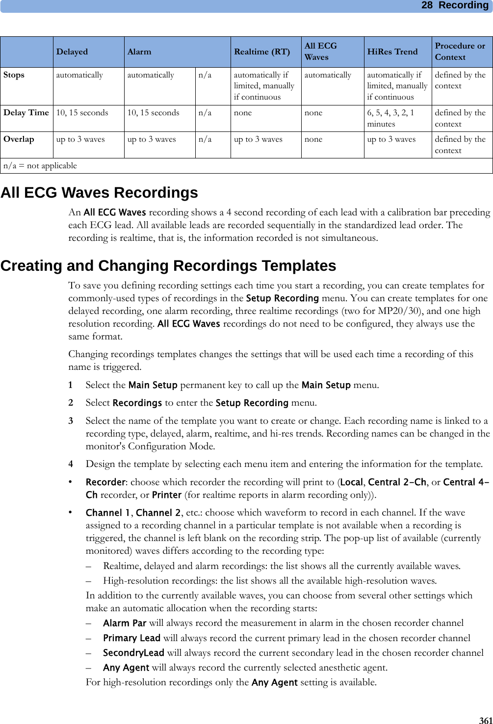 28 Recording361All ECG Waves RecordingsAn All ECG Waves recording shows a 4 second recording of each lead with a calibration bar preceding each ECG lead. All available leads are recorded sequentially in the standardized lead order. The recording is realtime, that is, the information recorded is not simultaneous.Creating and Changing Recordings TemplatesTo save you defining recording settings each time you start a recording, you can create templates for commonly-used types of recordings in the Setup Recording menu. You can create templates for one delayed recording, one alarm recording, three realtime recordings (two for MP20/30), and one high resolution recording. All ECG Waves recordings do not need to be configured, they always use the same format.Changing recordings templates changes the settings that will be used each time a recording of this name is triggered.1Select the Main Setup permanent key to call up the Main Setup menu.2Select Recordings to enter the Setup Recording menu.3Select the name of the template you want to create or change. Each recording name is linked to a recording type, delayed, alarm, realtime, and hi-res trends. Recording names can be changed in the monitor&apos;s Configuration Mode.4Design the template by selecting each menu item and entering the information for the template.•Recorder: choose which recorder the recording will print to (Local, Central 2-Ch, or Central 4-Ch recorder, or Printer (for realtime reports in alarm recording only)).•Channel 1, Channel 2, etc.: choose which waveform to record in each channel. If the wave assigned to a recording channel in a particular template is not available when a recording is triggered, the channel is left blank on the recording strip. The pop-up list of available (currently monitored) waves differs according to the recording type:– Realtime, delayed and alarm recordings: the list shows all the currently available waves.– High-resolution recordings: the list shows all the available high-resolution waves.In addition to the currently available waves, you can choose from several other settings which make an automatic allocation when the recording starts:–Alarm Par will always record the measurement in alarm in the chosen recorder channel–Primary Lead will always record the current primary lead in the chosen recorder channel–SecondryLead will always record the current secondary lead in the chosen recorder channel–Any Agent will always record the currently selected anesthetic agent.For high-resolution recordings only the Any Agent setting is available.Stops automatically automatically n/a automatically if limited, manually if continuousautomatically automatically if limited, manually if continuousdefined by the contextDelay Time 10, 15 seconds 10, 15 seconds n/a none none 6, 5, 4, 3, 2, 1 minutesdefined by the contextOverlap up to 3 waves up to 3 waves n/a up to 3 waves none up to 3 waves defined by the contextn/a = not applicableDelayed Alarm Realtime (RT) All ECG Waves HiRes Trend Procedure or Context